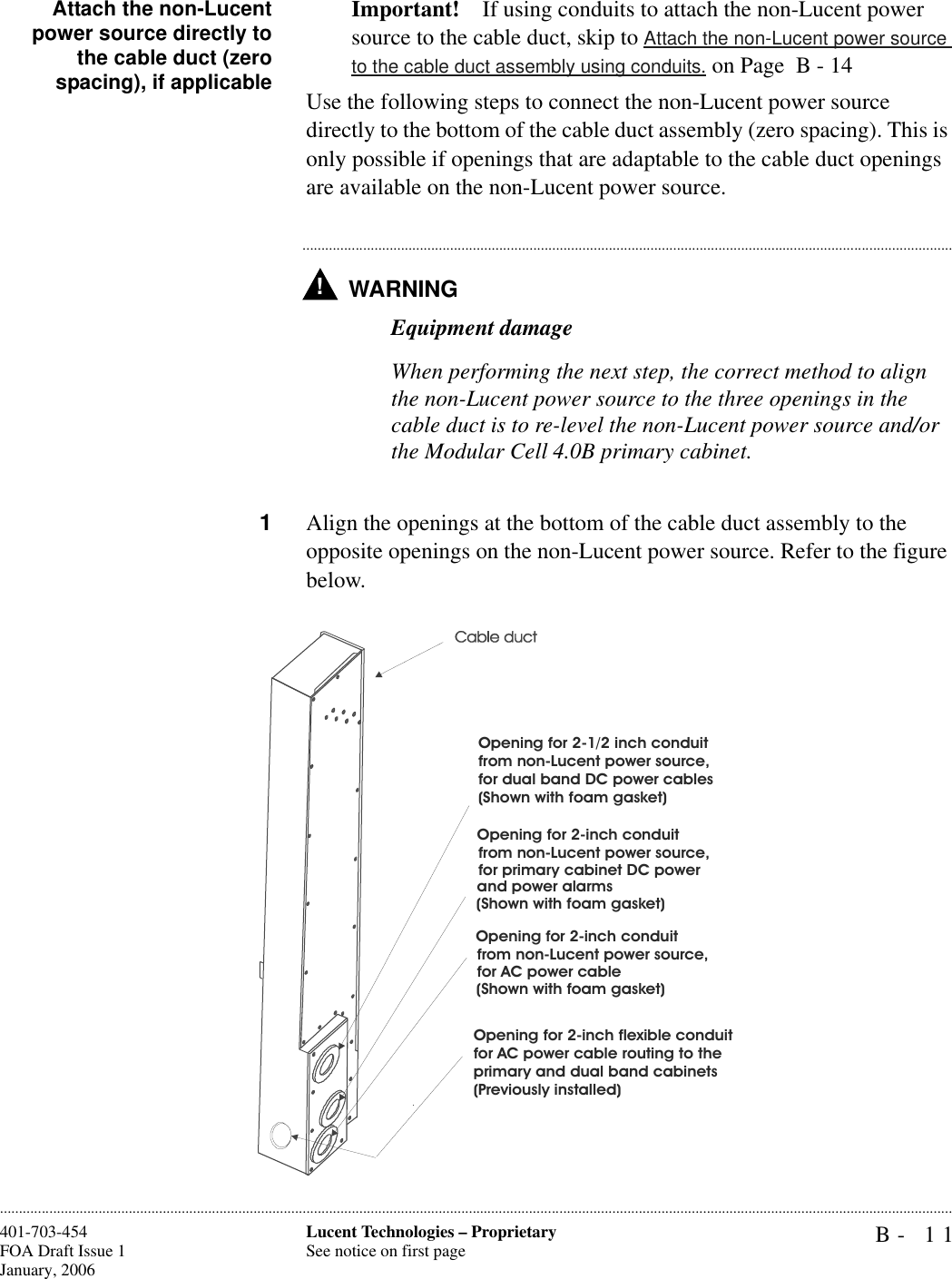 B- 11Lucent Technologies – ProprietarySee notice on first page401-703-454FOA Draft Issue 1January, 2006............................................................................................................................................................................................................................................................Attach the non-Lucentpower source directly tothe cable duct (zerospacing), if applicableImportant! If using conduits to attach the non-Lucent power source to the cable duct, skip to Attach the non-Lucent power source to the cable duct assembly using conduits. on Page  B - 14Use the following steps to connect the non-Lucent power source directly to the bottom of the cable duct assembly (zero spacing). This is only possible if openings that are adaptable to the cable duct openings are available on the non-Lucent power source.WARNING!.............................................................................................................................................................................Equipment damageWhen performing the next step, the correct method to align the non-Lucent power source to the three openings in the cable duct is to re-level the non-Lucent power source and/or the Modular Cell 4.0B primary cabinet.1Align the openings at the bottom of the cable duct assembly to the opposite openings on the non-Lucent power source. Refer to the figure below.Opening for 2-inch flexible conduitfor AC power cable routing to theprimary and dual band cabinets(Previously installed)Opening for 2-1/2 inch conduitfrom non-Lucent power source,for dual band DC power cables(Shown with foam gasket)Opening for 2-inch conduitfor primary cabinet DC powerand power alarms(Shown with foam gasket)from non-Lucent power source,Opening for 2-inch conduitfor AC power cable(Shown with foam gasket)from non-Lucent power source,