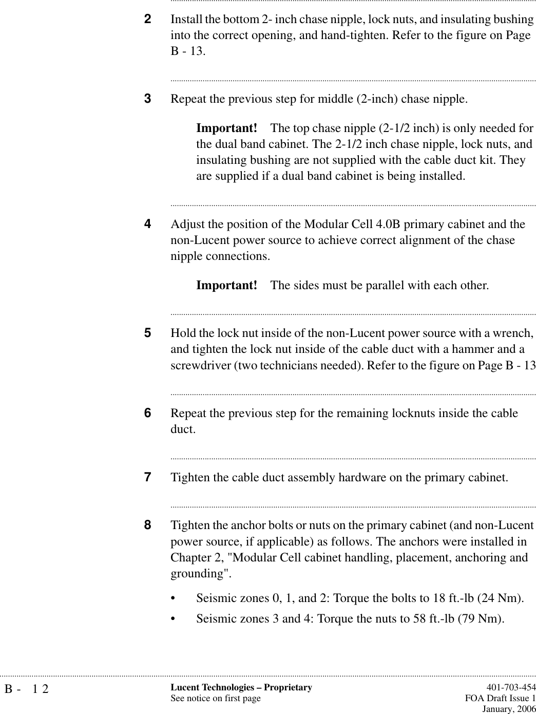 B- 12 Lucent Technologies – ProprietarySee notice on first page  401-703-454FOA Draft Issue 1January, 2006.......................................................................................................................................................................................................................................................................................................................................................................................................................................2Install the bottom 2- inch chase nipple, lock nuts, and insulating bushing into the correct opening, and hand-tighten. Refer to the figure on Page B - 13.............................................................................................................................................................................3Repeat the previous step for middle (2-inch) chase nipple.Important! The top chase nipple (2-1/2 inch) is only needed for the dual band cabinet. The 2-1/2 inch chase nipple, lock nuts, and insulating bushing are not supplied with the cable duct kit. They are supplied if a dual band cabinet is being installed.............................................................................................................................................................................4Adjust the position of the Modular Cell 4.0B primary cabinet and the non-Lucent power source to achieve correct alignment of the chase nipple connections. Important! The sides must be parallel with each other. ............................................................................................................................................................................5Hold the lock nut inside of the non-Lucent power source with a wrench, and tighten the lock nut inside of the cable duct with a hammer and a screwdriver (two technicians needed). Refer to the figure on Page B - 13............................................................................................................................................................................6Repeat the previous step for the remaining locknuts inside the cable duct.............................................................................................................................................................................7Tighten the cable duct assembly hardware on the primary cabinet.............................................................................................................................................................................8Tighten the anchor bolts or nuts on the primary cabinet (and non-Lucent power source, if applicable) as follows. The anchors were installed in Chapter 2, &quot;Modular Cell cabinet handling, placement, anchoring and grounding&quot;.• Seismic zones 0, 1, and 2: Torque the bolts to 18 ft.-lb (24 Nm).• Seismic zones 3 and 4: Torque the nuts to 58 ft.-lb (79 Nm).