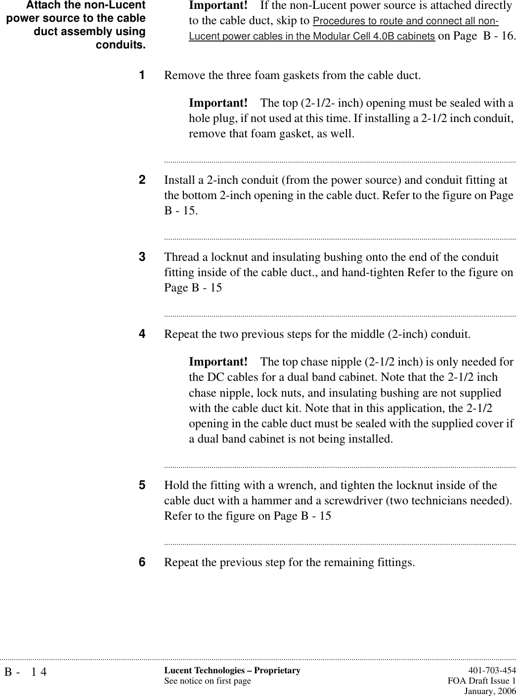 B- 14 Lucent Technologies – ProprietarySee notice on first page  401-703-454FOA Draft Issue 1January, 2006...........................................................................................................................................................................................................................................................Attach the non-Lucentpower source to the cableduct assembly usingconduits.Important! If the non-Lucent power source is attached directly to the cable duct, skip to Procedures to route and connect all non-Lucent power cables in the Modular Cell 4.0B cabinets on Page  B - 16.1Remove the three foam gaskets from the cable duct.Important! The top (2-1/2- inch) opening must be sealed with a hole plug, if not used at this time. If installing a 2-1/2 inch conduit, remove that foam gasket, as well.............................................................................................................................................................................2Install a 2-inch conduit (from the power source) and conduit fitting at the bottom 2-inch opening in the cable duct. Refer to the figure on Page B - 15.............................................................................................................................................................................3Thread a locknut and insulating bushing onto the end of the conduit fitting inside of the cable duct., and hand-tighten Refer to the figure on Page B - 15............................................................................................................................................................................4Repeat the two previous steps for the middle (2-inch) conduit.Important! The top chase nipple (2-1/2 inch) is only needed for the DC cables for a dual band cabinet. Note that the 2-1/2 inch chase nipple, lock nuts, and insulating bushing are not supplied with the cable duct kit. Note that in this application, the 2-1/2 opening in the cable duct must be sealed with the supplied cover if a dual band cabinet is not being installed.............................................................................................................................................................................5Hold the fitting with a wrench, and tighten the locknut inside of the cable duct with a hammer and a screwdriver (two technicians needed). Refer to the figure on Page B - 15............................................................................................................................................................................6Repeat the previous step for the remaining fittings.