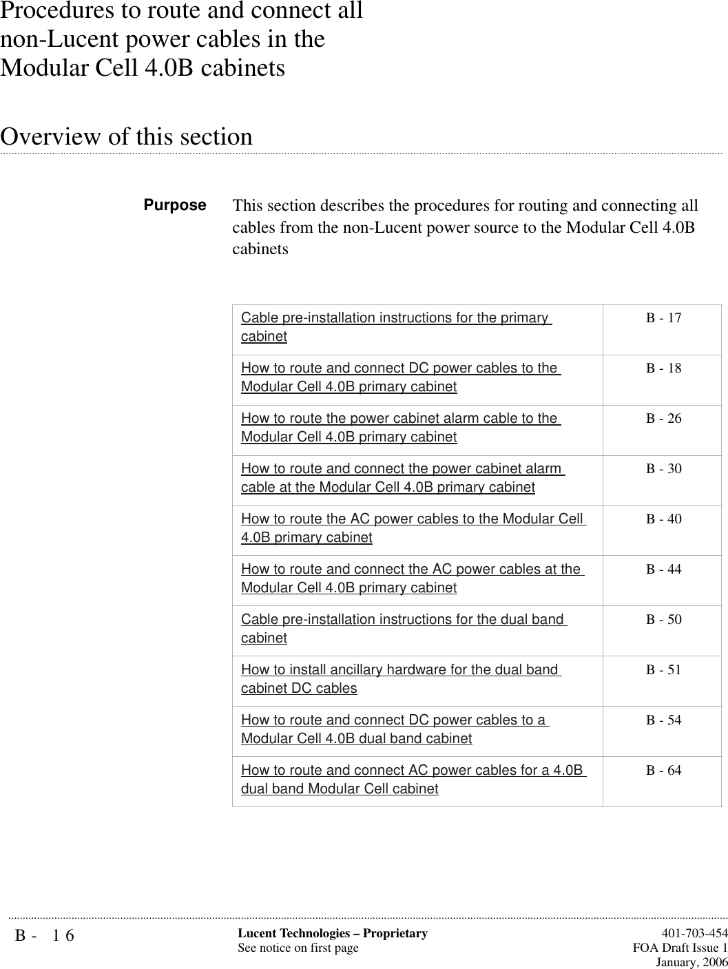 B- 16 Lucent Technologies – ProprietarySee notice on first page  401-703-454FOA Draft Issue 1January, 2006...........................................................................................................................................................................................................................................................Procedures to route and connect all non-Lucent power cables in the Modular Cell 4.0B cabinets.............................................................................................................................................................................................................................................................Overview of this sectionPurpose This section describes the procedures for routing and connecting all cables from the non-Lucent power source to the Modular Cell 4.0B cabinetsCable pre-installation instructions for the primary cabinet B - 17How to route and connect DC power cables to the Modular Cell 4.0B primary cabinet B - 18How to route the power cabinet alarm cable to the Modular Cell 4.0B primary cabinet B - 26How to route and connect the power cabinet alarm cable at the Modular Cell 4.0B primary cabinet B - 30How to route the AC power cables to the Modular Cell 4.0B primary cabinet B - 40How to route and connect the AC power cables at the Modular Cell 4.0B primary cabinet B - 44Cable pre-installation instructions for the dual band cabinet B - 50How to install ancillary hardware for the dual band cabinet DC cables B - 51How to route and connect DC power cables to a Modular Cell 4.0B dual band cabinet B - 54How to route and connect AC power cables for a 4.0B dual band Modular Cell cabinet B - 64