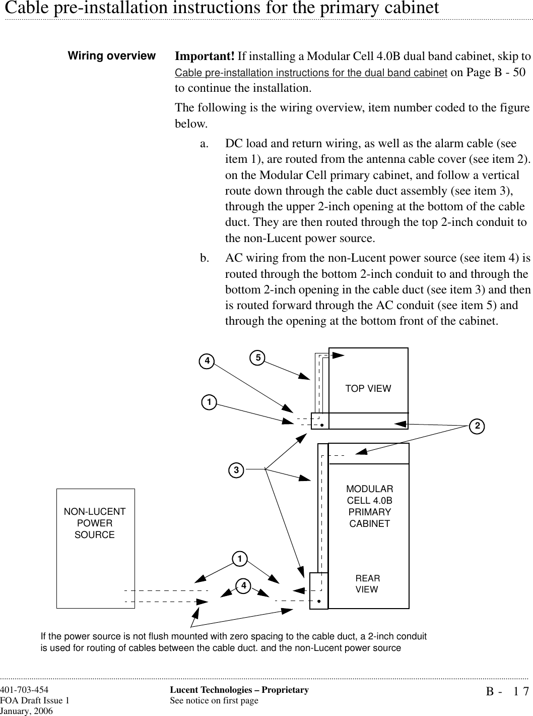 B- 17Lucent Technologies – ProprietarySee notice on first page401-703-454FOA Draft Issue 1January, 2006.........................................................................................................................................................................................................................................................................................................................................................................................................................................................................................................................Cable pre-installation instructions for the primary cabinetWiring overview Important! If installing a Modular Cell 4.0B dual band cabinet, skip to Cable pre-installation instructions for the dual band cabinet on Page B - 50 to continue the installation.The following is the wiring overview, item number coded to the figure below.a. DC load and return wiring, as well as the alarm cable (see item 1), are routed from the antenna cable cover (see item 2). on the Modular Cell primary cabinet, and follow a vertical route down through the cable duct assembly (see item 3), through the upper 2-inch opening at the bottom of the cable duct. They are then routed through the top 2-inch conduit to the non-Lucent power source.b. AC wiring from the non-Lucent power source (see item 4) is routed through the bottom 2-inch conduit to and through the bottom 2-inch opening in the cable duct (see item 3) and then is routed forward through the AC conduit (see item 5) and through the opening at the bottom front of the cabinet.3251NON-LUCENT POWER SOURCEMODULAR CELL 4.0B PRIMARY CABINETREAR VIEWTOP VIEW144If the power source is not flush mounted with zero spacing to the cable duct, a 2-inch conduitis used for routing of cables between the cable duct. and the non-Lucent power source