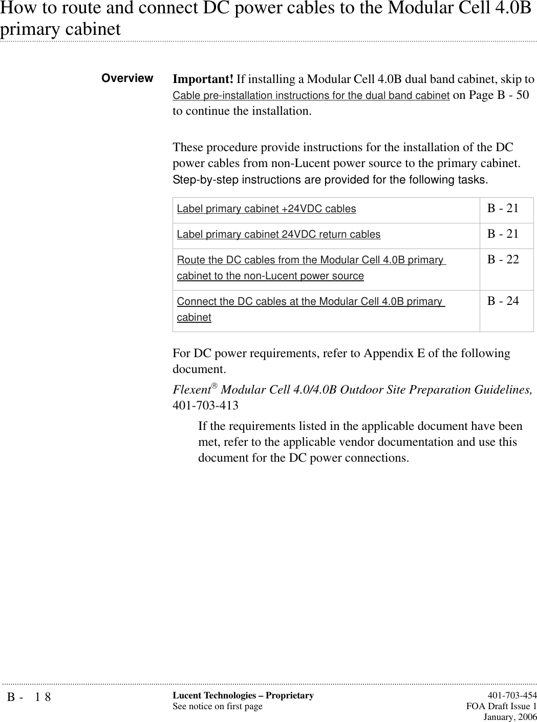 B- 18 Lucent Technologies – ProprietarySee notice on first page  401-703-454FOA Draft Issue 1January, 2006...........................................................................................................................................................................................................................................................How to route and connect DC power cables to the Modular Cell 4.0B .............................................................................................................................................................................................................................................................primary cabinetOverview Important! If installing a Modular Cell 4.0B dual band cabinet, skip to Cable pre-installation instructions for the dual band cabinet on Page B - 50 to continue the installation.These procedure provide instructions for the installation of the DC power cables from non-Lucent power source to the primary cabinet. Step-by-step instructions are provided for the following tasks.For DC power requirements, refer to Appendix E of the following document.Flexent Modular Cell 4.0/4.0B Outdoor Site Preparation Guidelines, 401-703-413If the requirements listed in the applicable document have been met, refer to the applicable vendor documentation and use this document for the DC power connections.Label primary cabinet +24VDC cables  B - 21Label primary cabinet 24VDC return cables  B - 21Route the DC cables from the Modular Cell 4.0B primary cabinet to the non-Lucent power source B - 22Connect the DC cables at the Modular Cell 4.0B primary cabinet B - 24