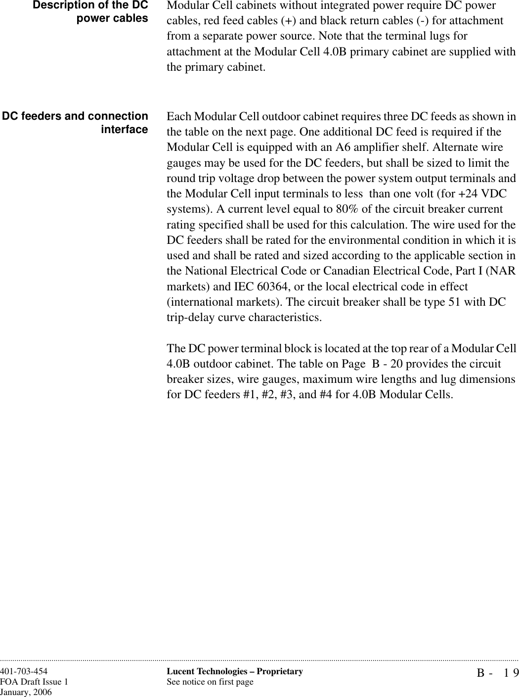 B- 19Lucent Technologies – ProprietarySee notice on first page401-703-454FOA Draft Issue 1January, 2006............................................................................................................................................................................................................................................................Description of the DCpower cables Modular Cell cabinets without integrated power require DC power cables, red feed cables (+) and black return cables (-) for attachment from a separate power source. Note that the terminal lugs for attachment at the Modular Cell 4.0B primary cabinet are supplied with the primary cabinet.DC feeders and connectioninterface Each Modular Cell outdoor cabinet requires three DC feeds as shown in the table on the next page. One additional DC feed is required if the Modular Cell is equipped with an A6 amplifier shelf. Alternate wire gauges may be used for the DC feeders, but shall be sized to limit the round trip voltage drop between the power system output terminals and the Modular Cell input terminals to less  than one volt (for +24 VDC systems). A current level equal to 80% of the circuit breaker current rating specified shall be used for this calculation. The wire used for the DC feeders shall be rated for the environmental condition in which it is used and shall be rated and sized according to the applicable section in the National Electrical Code or Canadian Electrical Code, Part I (NAR markets) and IEC 60364, or the local electrical code in effect (international markets). The circuit breaker shall be type 51 with DC trip-delay curve characteristics. The DC power terminal block is located at the top rear of a Modular Cell 4.0B outdoor cabinet. The table on Page  B - 20 provides the circuit breaker sizes, wire gauges, maximum wire lengths and lug dimensions for DC feeders #1, #2, #3, and #4 for 4.0B Modular Cells.