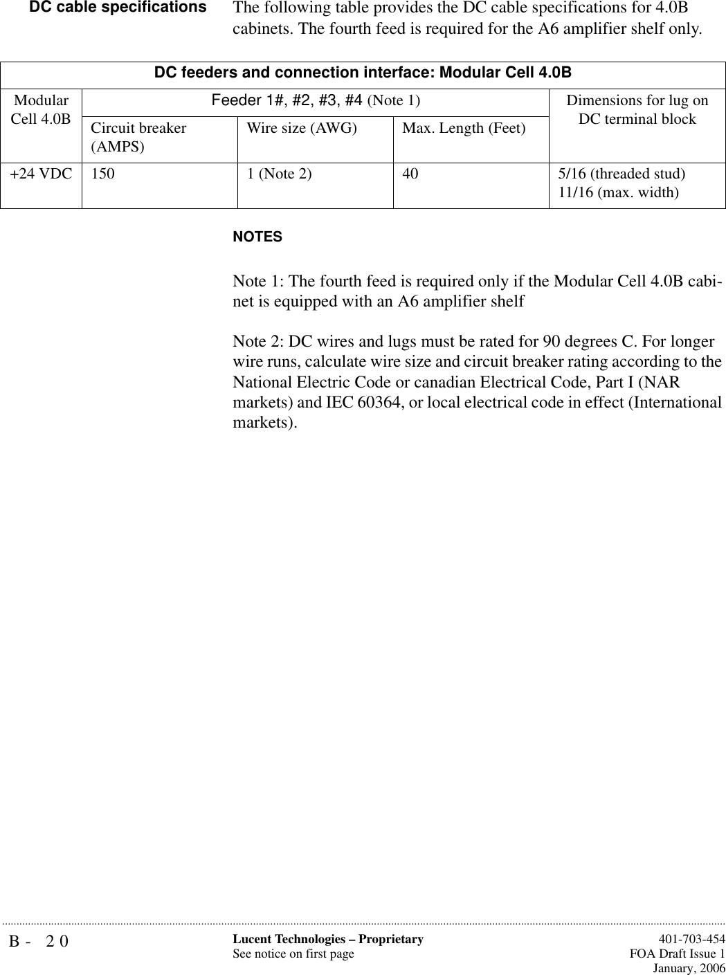 B- 20 Lucent Technologies – ProprietarySee notice on first page  401-703-454FOA Draft Issue 1January, 2006...........................................................................................................................................................................................................................................................DC cable specifications The following table provides the DC cable specifications for 4.0B cabinets. The fourth feed is required for the A6 amplifier shelf only. NOTESNote 1: The fourth feed is required only if the Modular Cell 4.0B cabi-net is equipped with an A6 amplifier shelf Note 2: DC wires and lugs must be rated for 90 degrees C. For longer wire runs, calculate wire size and circuit breaker rating according to the National Electric Code or canadian Electrical Code, Part I (NAR markets) and IEC 60364, or local electrical code in effect (International markets).DC feeders and connection interface: Modular Cell 4.0BModular Cell 4.0B Feeder 1#, #2, #3, #4 (Note 1) Dimensions for lug on DC terminal blockCircuit breaker (AMPS) Wire size (AWG) Max. Length (Feet)+24 VDC 150 1 (Note 2) 40 5/16 (threaded stud)11/16 (max. width)