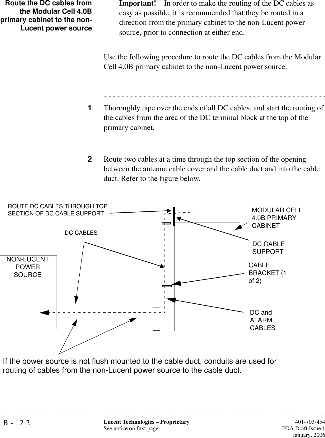 B- 22 Lucent Technologies – ProprietarySee notice on first page  401-703-454FOA Draft Issue 1January, 2006...........................................................................................................................................................................................................................................................Route the DC cables fromthe Modular Cell 4.0Bprimary cabinet to the non-Lucent power sourceImportant! In order to make the routing of the DC cables as easy as possible, it is recommended that they be routed in a direction from the primary cabinet to the non-Lucent power source, prior to connection at either end.Use the following procedure to route the DC cables from the Modular Cell 4.0B primary cabinet to the non-Lucent power source.............................................................................................................................................................................1Thoroughly tape over the ends of all DC cables, and start the routing of the cables from the area of the DC terminal block at the top of the primary cabinet.............................................................................................................................................................................2Route two cables at a time through the top section of the opening between the antenna cable cover and the cable duct and into the cable duct. Refer to the figure below. MODULAR CELL 4.0B PRIMARY CABINETCABLE BRACKET (1 of 2)DC and ALARMCABLESDC CABLESROUTE DC CABLES THROUGH TOP SECTION OF DC CABLE SUPPORTDC CABLE SUPPORTNON-LUCENT POWER SOURCEIf the power source is not flush mounted to the cable duct, conduits are used forrouting of cables from the non-Lucent power source to the cable duct.