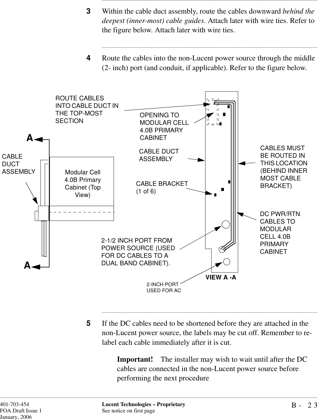 B- 23Lucent Technologies – ProprietarySee notice on first page401-703-454FOA Draft Issue 1January, 2006........................................................................................................................................................................................................................................................................................................................................................................................................................................3Within the cable duct assembly, route the cables downward behind the deepest (inner-most) cable guides. Attach later with wire ties. Refer to the figure below. Attach later with wire ties. ............................................................................................................................................................................4Route the cables into the non-Lucent power source through the middle (2- inch) port (and conduit, if applicable). Refer to the figure below. ............................................................................................................................................................................5If the DC cables need to be shortened before they are attached in the non-Lucent power source, the labels may be cut off. Remember to re-label each cable immediately after it is cut.Important! The installer may wish to wait until after the DC cables are connected in the non-Lucent power source before performing the next procedureAAROUTE CABLES INTO CABLE DUCT IN THE TOP-MOST SECTION OPENING TO MODULAR CELL 4.0B PRIMARY CABINET CABLE DUCT ASSEMBLYCABLE BRACKET (1 of 6)DC PWR/RTN CABLES TO MODULAR CELL 4.0B PRIMARY CABINET2-1/2 INCH PORT FROM POWER SOURCE (USED FOR DC CABLES TO A DUAL BAND CABINET).CABLES MUST BE ROUTED IN THIS LOCATION (BEHIND INNER MOST CABLE BRACKET)Modular Cell 4.0B Primary Cabinet (Top View)VIEW A -A2-INCH PORTUSED FOR ACCABLE DUCT ASSEMBLY