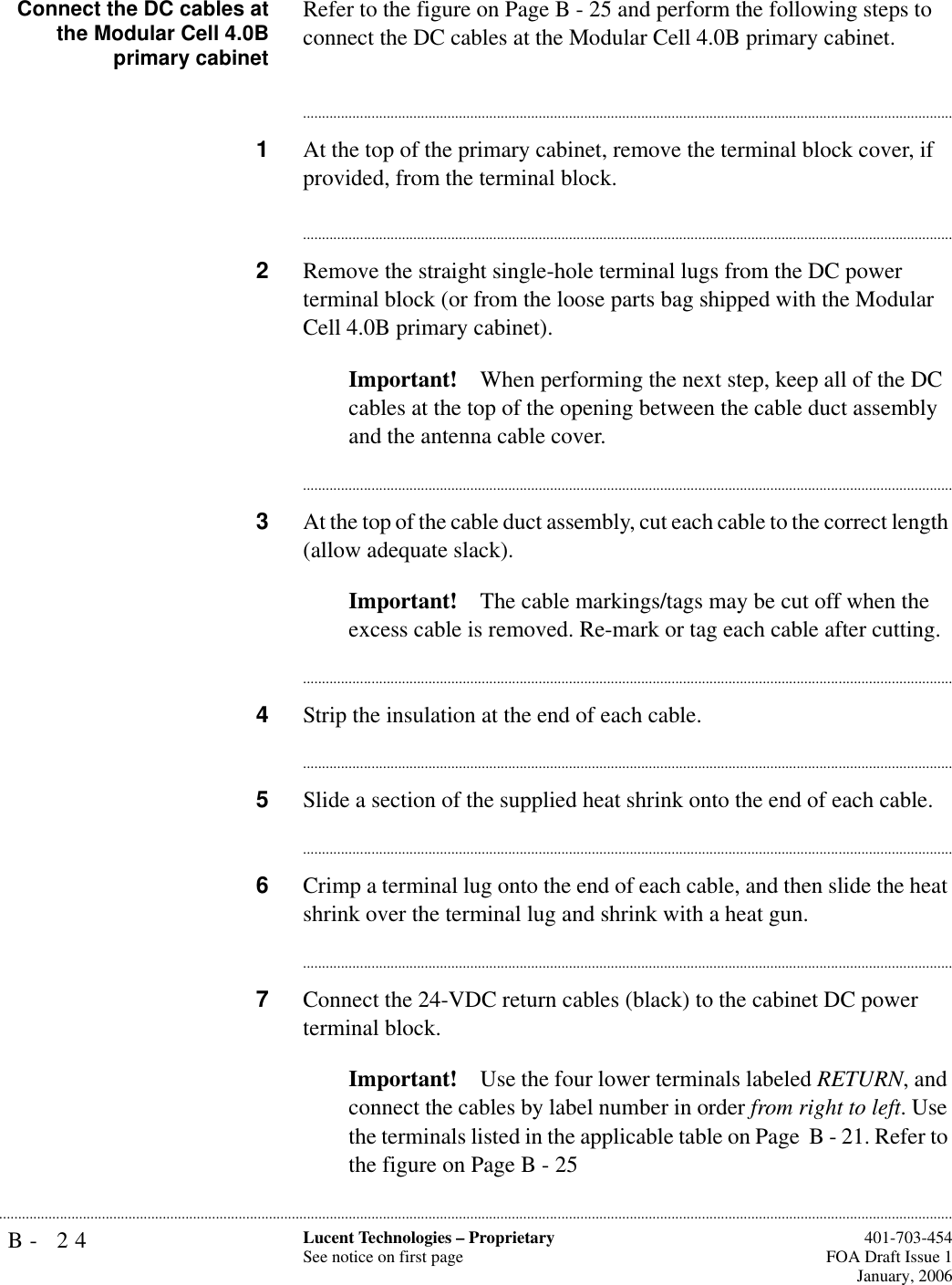 B- 24 Lucent Technologies – ProprietarySee notice on first page  401-703-454FOA Draft Issue 1January, 2006...........................................................................................................................................................................................................................................................Connect the DC cables atthe Modular Cell 4.0Bprimary cabinetRefer to the figure on Page B - 25 and perform the following steps to connect the DC cables at the Modular Cell 4.0B primary cabinet.............................................................................................................................................................................1At the top of the primary cabinet, remove the terminal block cover, if provided, from the terminal block.............................................................................................................................................................................2Remove the straight single-hole terminal lugs from the DC power terminal block (or from the loose parts bag shipped with the Modular Cell 4.0B primary cabinet).Important! When performing the next step, keep all of the DC cables at the top of the opening between the cable duct assembly and the antenna cable cover.............................................................................................................................................................................3At the top of the cable duct assembly, cut each cable to the correct length (allow adequate slack).Important! The cable markings/tags may be cut off when the excess cable is removed. Re-mark or tag each cable after cutting.............................................................................................................................................................................4Strip the insulation at the end of each cable.............................................................................................................................................................................5Slide a section of the supplied heat shrink onto the end of each cable. ............................................................................................................................................................................6Crimp a terminal lug onto the end of each cable, and then slide the heat shrink over the terminal lug and shrink with a heat gun.............................................................................................................................................................................7Connect the 24-VDC return cables (black) to the cabinet DC power terminal block.Important! Use the four lower terminals labeled RETURN, and connect the cables by label number in order from right to left. Use the terminals listed in the applicable table on Page  B - 21. Refer to the figure on Page B - 25