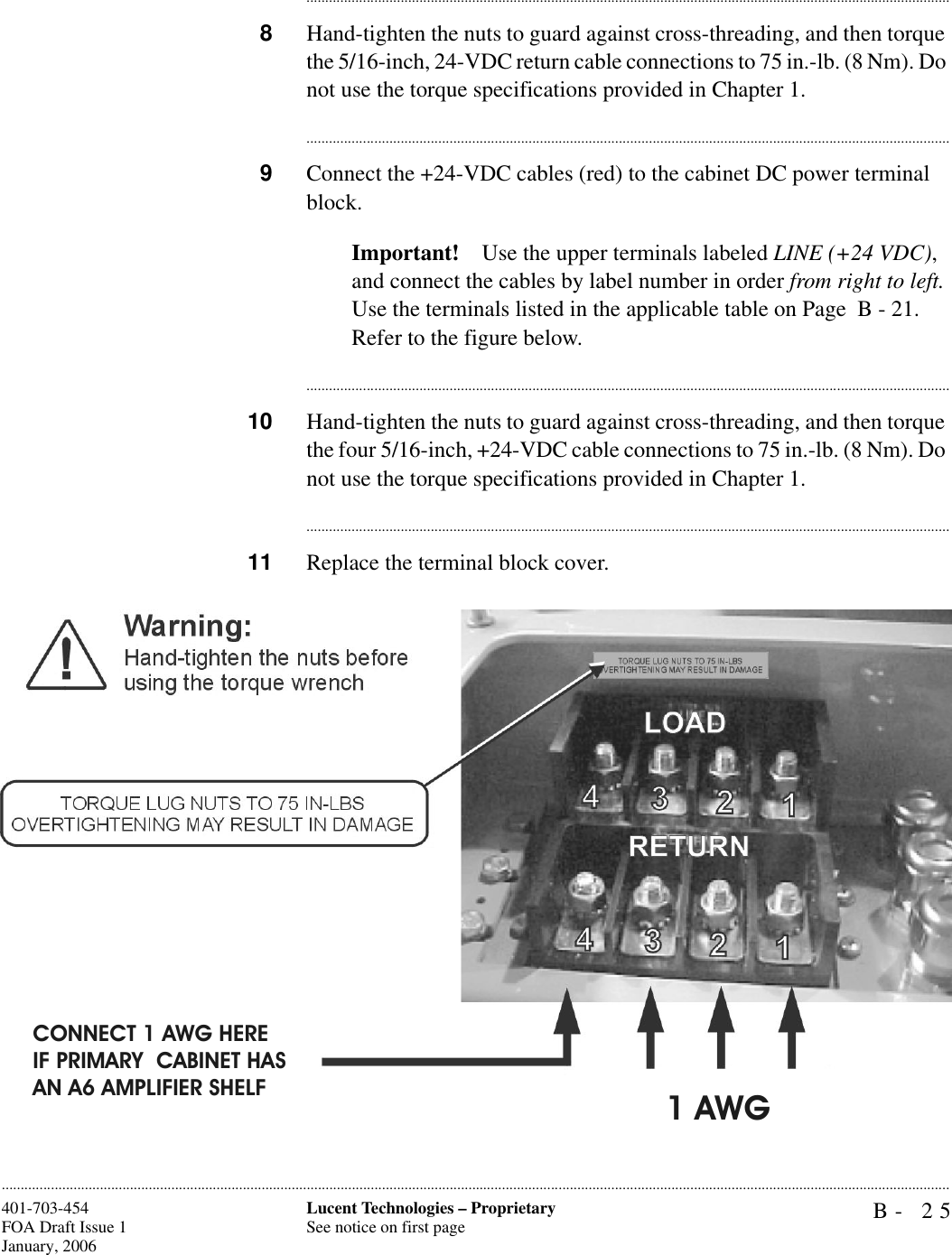 B- 25Lucent Technologies – ProprietarySee notice on first page401-703-454FOA Draft Issue 1January, 2006........................................................................................................................................................................................................................................................................................................................................................................................................................................8Hand-tighten the nuts to guard against cross-threading, and then torque the 5/16-inch, 24-VDC return cable connections to 75 in.-lb. (8 Nm). Do not use the torque specifications provided in Chapter 1.............................................................................................................................................................................9Connect the +24-VDC cables (red) to the cabinet DC power terminal block.Important! Use the upper terminals labeled LINE (+24 VDC), and connect the cables by label number in order from right to left. Use the terminals listed in the applicable table on Page  B - 21. Refer to the figure below.............................................................................................................................................................................10 Hand-tighten the nuts to guard against cross-threading, and then torque the four 5/16-inch, +24-VDC cable connections to 75 in.-lb. (8 Nm). Do not use the torque specifications provided in Chapter 1.............................................................................................................................................................................11 Replace the terminal block cover.1 AWGCONNECT 1 AWG HERE IF PRIMARY  CABINET HAS AN A6 AMPLIFIER SHELF