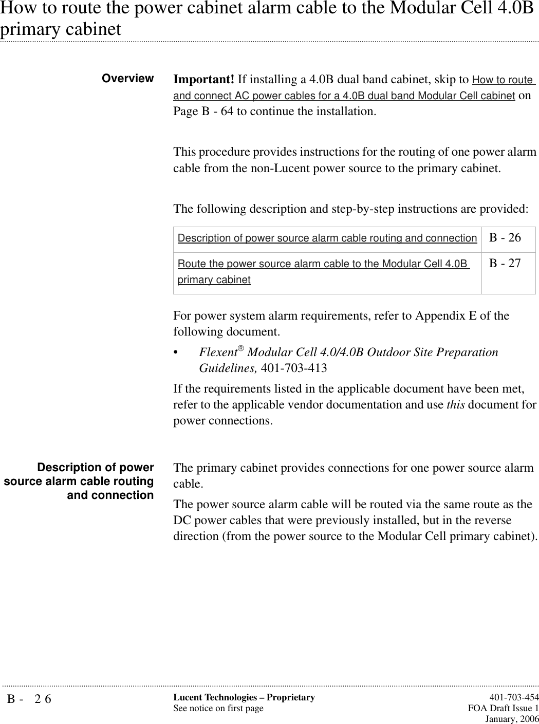 B- 26 Lucent Technologies – ProprietarySee notice on first page  401-703-454FOA Draft Issue 1January, 2006...........................................................................................................................................................................................................................................................How to route the power cabinet alarm cable to the Modular Cell 4.0B .............................................................................................................................................................................................................................................................primary cabinet Overview Important! If installing a 4.0B dual band cabinet, skip to How to route and connect AC power cables for a 4.0B dual band Modular Cell cabinet on Page B - 64 to continue the installation.This procedure provides instructions for the routing of one power alarm cable from the non-Lucent power source to the primary cabinet.The following description and step-by-step instructions are provided:For power system alarm requirements, refer to Appendix E of the following document.•Flexent Modular Cell 4.0/4.0B Outdoor Site Preparation Guidelines, 401-703-413If the requirements listed in the applicable document have been met, refer to the applicable vendor documentation and use this document for power connections.Description of powersource alarm cable routingand connectionThe primary cabinet provides connections for one power source alarm cable. The power source alarm cable will be routed via the same route as the DC power cables that were previously installed, but in the reverse direction (from the power source to the Modular Cell primary cabinet).Description of power source alarm cable routing and connection  B - 26Route the power source alarm cable to the Modular Cell 4.0B primary cabinet B - 27