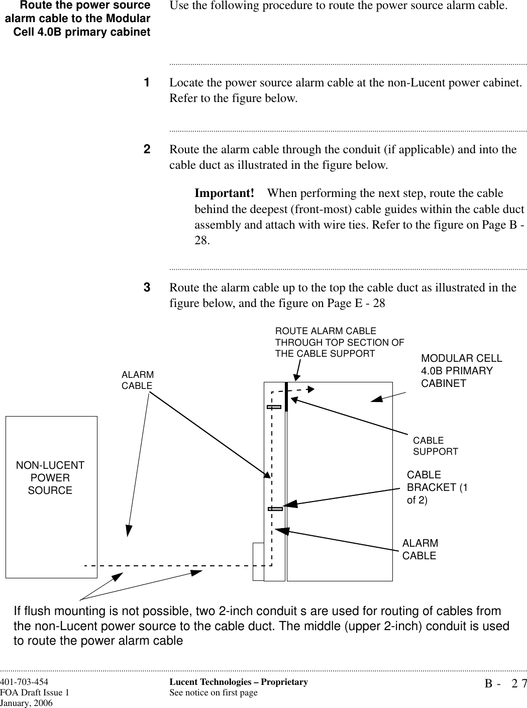 B- 27Lucent Technologies – ProprietarySee notice on first page401-703-454FOA Draft Issue 1January, 2006............................................................................................................................................................................................................................................................Route the power sourcealarm cable to the ModularCell 4.0B primary cabinetUse the following procedure to route the power source alarm cable.............................................................................................................................................................................1Locate the power source alarm cable at the non-Lucent power cabinet. Refer to the figure below.............................................................................................................................................................................2Route the alarm cable through the conduit (if applicable) and into the cable duct as illustrated in the figure below. Important! When performing the next step, route the cable behind the deepest (front-most) cable guides within the cable duct assembly and attach with wire ties. Refer to the figure on Page B - 28.............................................................................................................................................................................3Route the alarm cable up to the top the cable duct as illustrated in the figure below, and the figure on Page E - 28MODULAR CELL 4.0B PRIMARY CABINETCABLE BRACKET (1 of 2)ALARMCABLEALARM CABLEROUTE ALARM CABLE THROUGH TOP SECTION OF THE CABLE SUPPORTCABLE SUPPORTNON-LUCENT POWER SOURCEIf flush mounting is not possible, two 2-inch conduit s are used for routing of cables from the non-Lucent power source to the cable duct. The middle (upper 2-inch) conduit is used to route the power alarm cable 