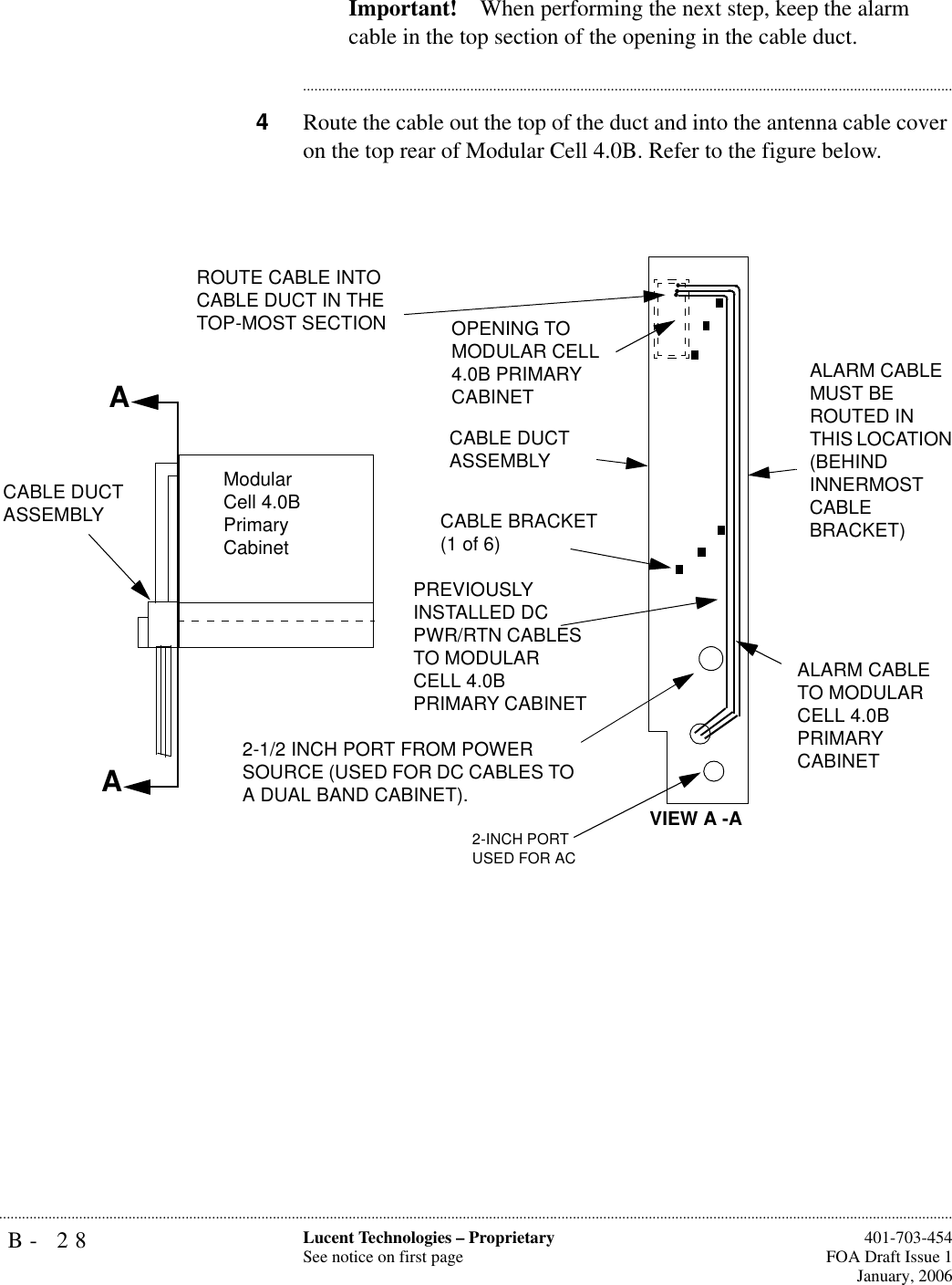 B- 28 Lucent Technologies – ProprietarySee notice on first page  401-703-454FOA Draft Issue 1January, 2006...........................................................................................................................................................................................................................................................Important! When performing the next step, keep the alarm cable in the top section of the opening in the cable duct.............................................................................................................................................................................4Route the cable out the top of the duct and into the antenna cable cover on the top rear of Modular Cell 4.0B. Refer to the figure below. AAROUTE CABLE INTO CABLE DUCT IN THE TOP-MOST SECTION OPENING TO MODULAR CELL 4.0B PRIMARY CABINET CABLE DUCT ASSEMBLYCABLE BRACKET (1 of 6)PREVIOUSLY INSTALLED DC PWR/RTN CABLES TO MODULAR CELL 4.0B PRIMARY CABINETALARM CABLE MUST BE ROUTED IN THIS LOCATION (BEHIND INNERMOST CABLE BRACKET)ALARM CABLE TO MODULAR CELL 4.0B PRIMARY CABINET Modular Cell 4.0B Primary CabinetVIEW A -A2-INCH PORTUSED FOR ACCABLE DUCT ASSEMBLY2-1/2 INCH PORT FROM POWER SOURCE (USED FOR DC CABLES TO A DUAL BAND CABINET).