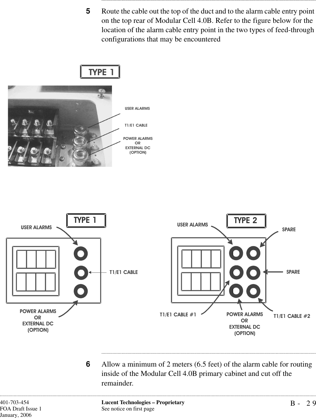 B- 29Lucent Technologies – ProprietarySee notice on first page401-703-454FOA Draft Issue 1January, 2006........................................................................................................................................................................................................................................................................................................................................................................................................................................5Route the cable out the top of the duct and to the alarm cable entry point on the top rear of Modular Cell 4.0B. Refer to the figure below for the location of the alarm cable entry point in the two types of feed-through configurations that may be encountered............................................................................................................................................................................6Allow a minimum of 2 meters (6.5 feet) of the alarm cable for routing inside of the Modular Cell 4.0B primary cabinet and cut off the remainder.POWER ALARMSOREXTERNAL DC(OPTION)USER ALARMST1/E1 CABLETYPE 1T1/E1 CABLET1/E1 CABLE #1 T1/E1 CABLE #2SPAREUSER ALARMSPOWER ALARMSOREXTERNAL DC(OPTION)USER ALARMSPOWER ALARMSOREXTERNAL DC(OPTION)TYPE 1SPARETYPE 2