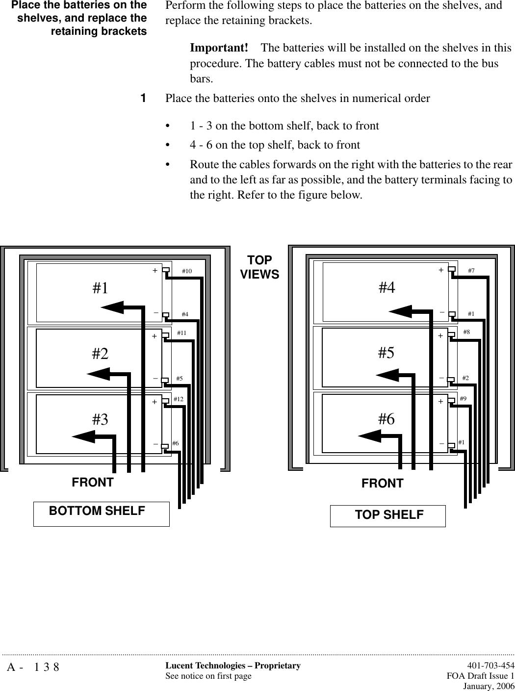 A- 138 Lucent Technologies – ProprietarySee notice on first page  401-703-454FOA Draft Issue 1January, 2006...........................................................................................................................................................................................................................................................Place the batteries on theshelves, and replace theretaining bracketsPerform the following steps to place the batteries on the shelves, and replace the retaining brackets.Important! The batteries will be installed on the shelves in this procedure. The battery cables must not be connected to the bus bars.1Place the batteries onto the shelves in numerical order • 1 - 3 on the bottom shelf, back to front• 4 - 6 on the top shelf, back to front• Route the cables forwards on the right with the batteries to the rear and to the left as far as possible, and the battery terminals facing to the right. Refer to the figure below. #1#10+#4_+_#2#11#5+_#3#12#6BOTTOM SHELFTOP VIEWSFRONT#4#7+#1_+_#5#8#2+_#6#9#1TOP SHELFFRONT