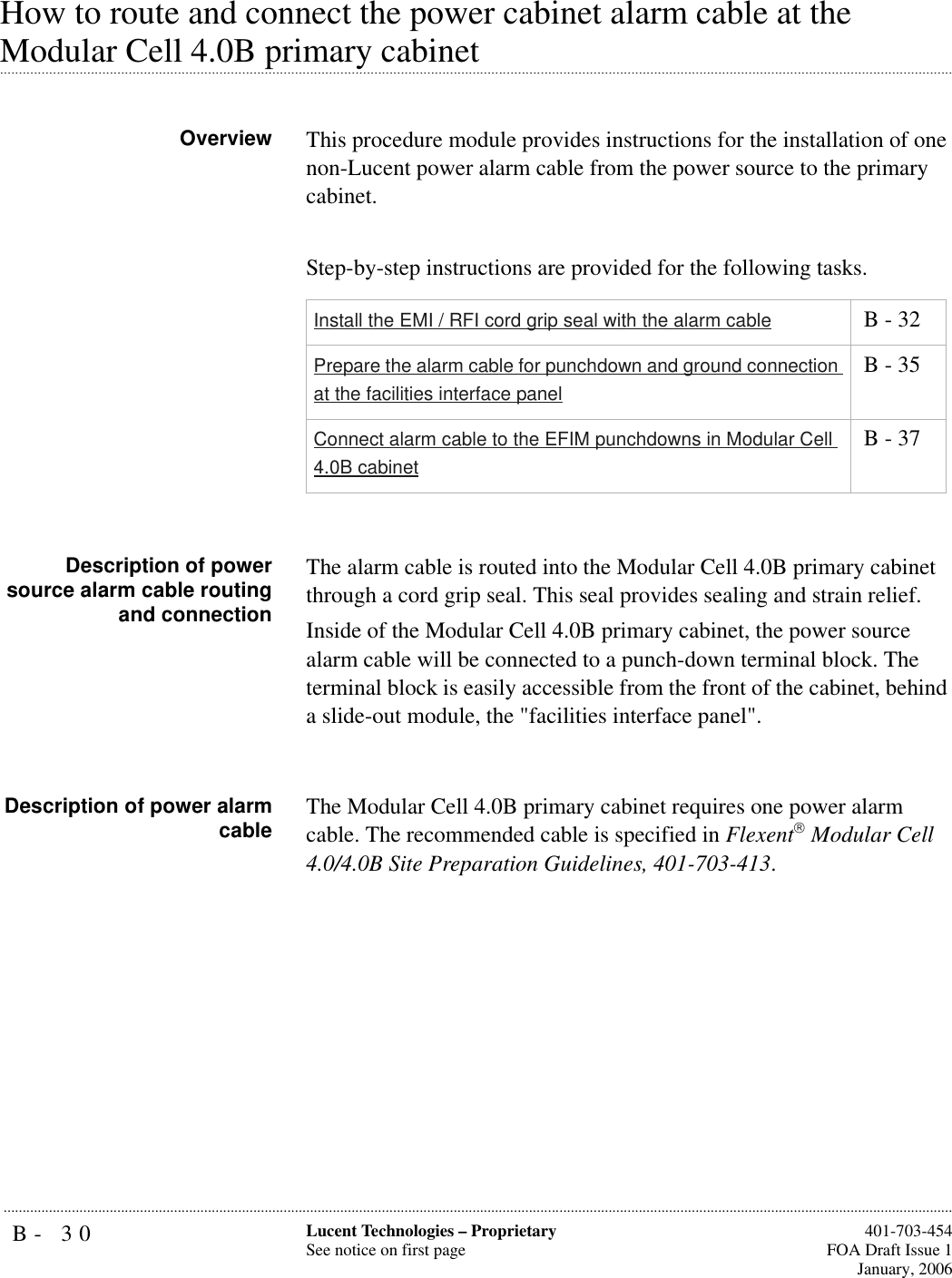 B- 30 Lucent Technologies – ProprietarySee notice on first page  401-703-454FOA Draft Issue 1January, 2006...........................................................................................................................................................................................................................................................How to route and connect the power cabinet alarm cable at the .............................................................................................................................................................................................................................................................Modular Cell 4.0B primary cabinet Overview This procedure module provides instructions for the installation of one non-Lucent power alarm cable from the power source to the primary cabinet. Step-by-step instructions are provided for the following tasks.Description of powersource alarm cable routingand connectionThe alarm cable is routed into the Modular Cell 4.0B primary cabinet through a cord grip seal. This seal provides sealing and strain relief. Inside of the Modular Cell 4.0B primary cabinet, the power source alarm cable will be connected to a punch-down terminal block. The terminal block is easily accessible from the front of the cabinet, behind a slide-out module, the &quot;facilities interface panel&quot;.Description of power alarmcable The Modular Cell 4.0B primary cabinet requires one power alarm cable. The recommended cable is specified in Flexent Modular Cell 4.0/4.0B Site Preparation Guidelines, 401-703-413. Install the EMI / RFI cord grip seal with the alarm cable  B - 32Prepare the alarm cable for punchdown and ground connection at the facilities interface panel B - 35Connect alarm cable to the EFIM punchdowns in Modular Cell 4.0B cabinet B - 37