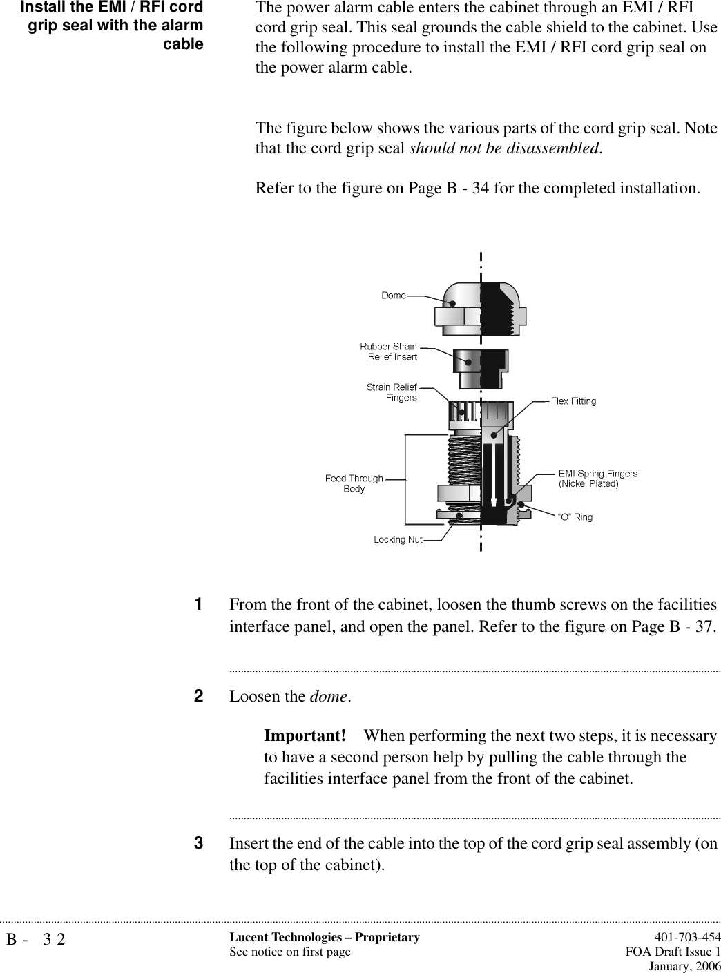 B- 32 Lucent Technologies – ProprietarySee notice on first page  401-703-454FOA Draft Issue 1January, 2006...........................................................................................................................................................................................................................................................Install the EMI / RFI cordgrip seal with the alarmcableThe power alarm cable enters the cabinet through an EMI / RFI cord grip seal. This seal grounds the cable shield to the cabinet. Use the following procedure to install the EMI / RFI cord grip seal on the power alarm cable.The figure below shows the various parts of the cord grip seal. Note that the cord grip seal should not be disassembled.Refer to the figure on Page B - 34 for the completed installation.1From the front of the cabinet, loosen the thumb screws on the facilities interface panel, and open the panel. Refer to the figure on Page B - 37.............................................................................................................................................................................2Loosen the dome. Important! When performing the next two steps, it is necessary to have a second person help by pulling the cable through the facilities interface panel from the front of the cabinet.............................................................................................................................................................................3Insert the end of the cable into the top of the cord grip seal assembly (on the top of the cabinet).