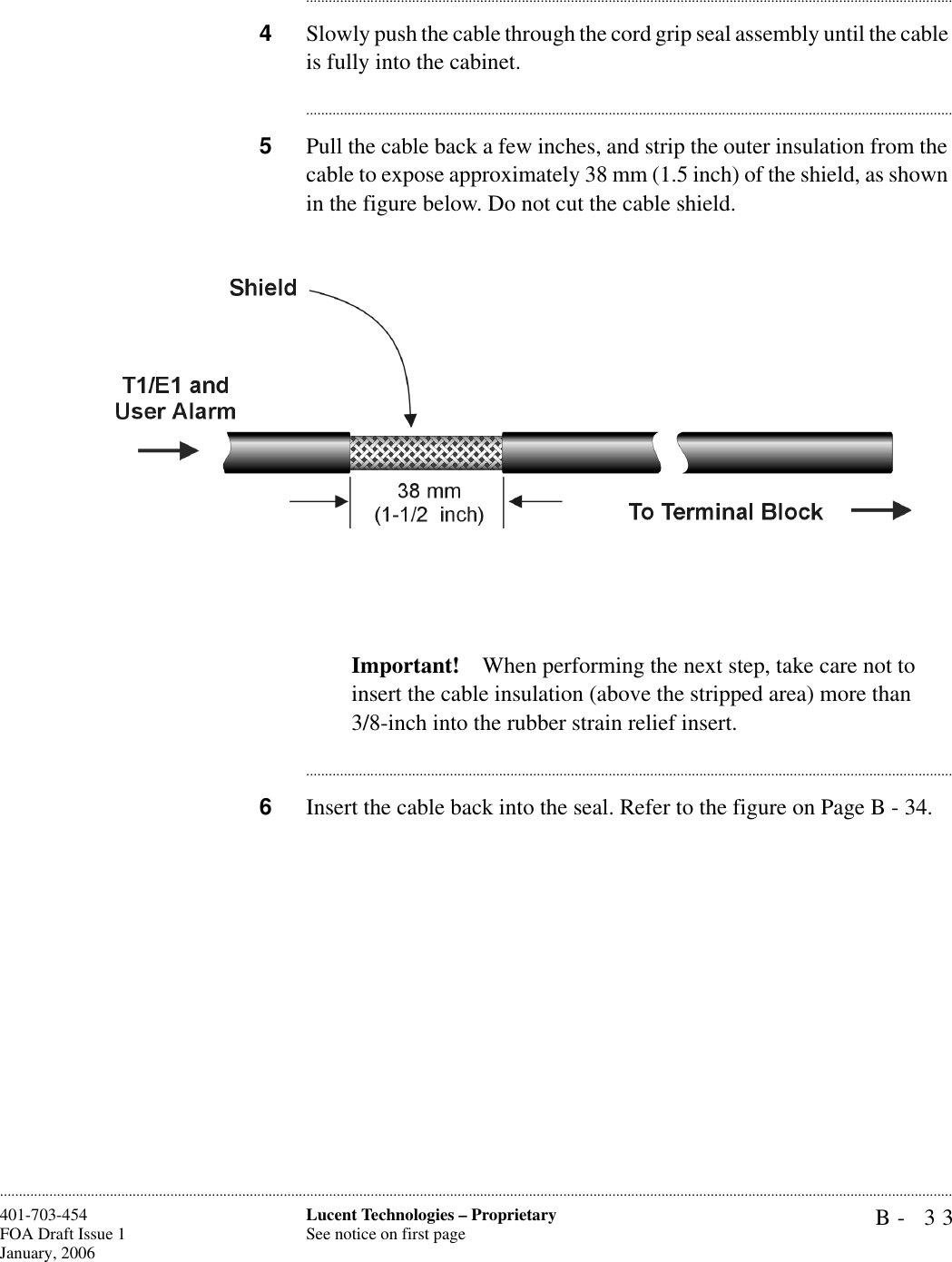B- 33Lucent Technologies – ProprietarySee notice on first page401-703-454FOA Draft Issue 1January, 2006........................................................................................................................................................................................................................................................................................................................................................................................................................................4Slowly push the cable through the cord grip seal assembly until the cable is fully into the cabinet.............................................................................................................................................................................5Pull the cable back a few inches, and strip the outer insulation from the cable to expose approximately 38 mm (1.5 inch) of the shield, as shown in the figure below. Do not cut the cable shield. Important! When performing the next step, take care not to insert the cable insulation (above the stripped area) more than3/8-inch into the rubber strain relief insert.............................................................................................................................................................................6Insert the cable back into the seal. Refer to the figure on Page B - 34.