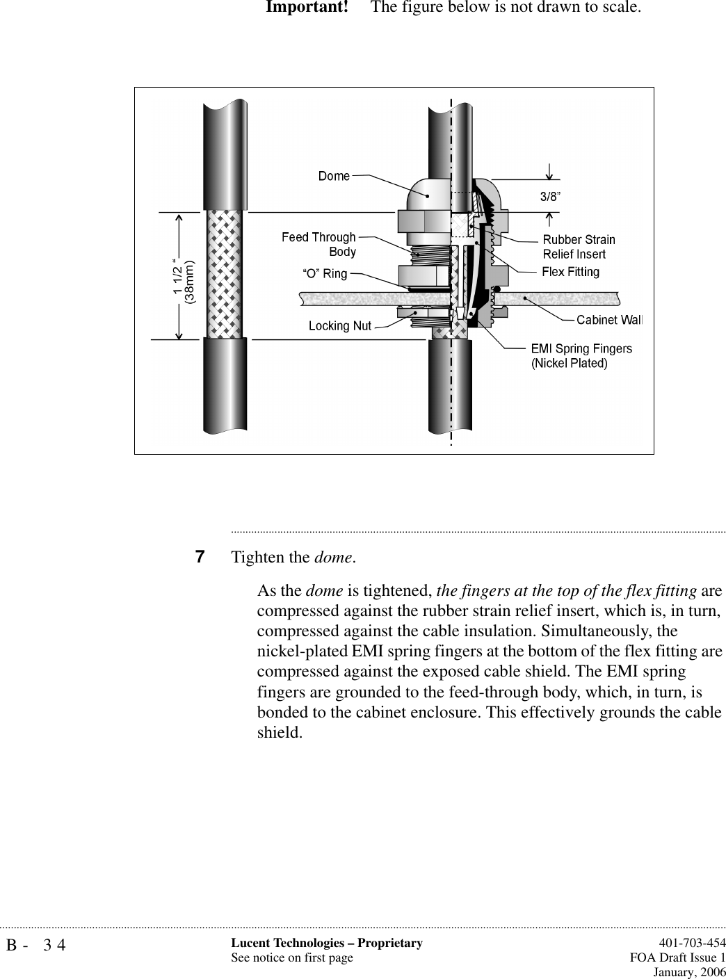 B- 34 Lucent Technologies – ProprietarySee notice on first page  401-703-454FOA Draft Issue 1January, 2006...........................................................................................................................................................................................................................................................Important!  The figure below is not drawn to scale.............................................................................................................................................................................7Tighten the dome. As the dome is tightened, the fingers at the top of the flex fitting are compressed against the rubber strain relief insert, which is, in turn, compressed against the cable insulation. Simultaneously, the nickel-plated EMI spring fingers at the bottom of the flex fitting are compressed against the exposed cable shield. The EMI spring fingers are grounded to the feed-through body, which, in turn, is bonded to the cabinet enclosure. This effectively grounds the cable shield. 