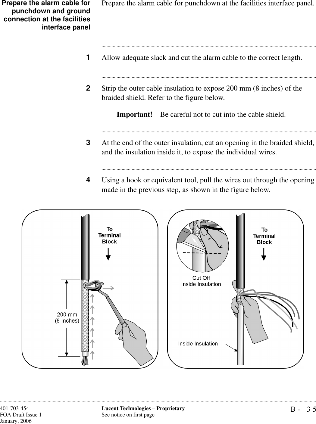 B- 35Lucent Technologies – ProprietarySee notice on first page401-703-454FOA Draft Issue 1January, 2006............................................................................................................................................................................................................................................................Prepare the alarm cable forpunchdown and groundconnection at the facilitiesinterface panelPrepare the alarm cable for punchdown at the facilities interface panel.............................................................................................................................................................................1Allow adequate slack and cut the alarm cable to the correct length.............................................................................................................................................................................2Strip the outer cable insulation to expose 200 mm (8 inches) of the braided shield. Refer to the figure below.Important! Be careful not to cut into the cable shield.............................................................................................................................................................................3At the end of the outer insulation, cut an opening in the braided shield, and the insulation inside it, to expose the individual wires.............................................................................................................................................................................4Using a hook or equivalent tool, pull the wires out through the opening made in the previous step, as shown in the figure below.