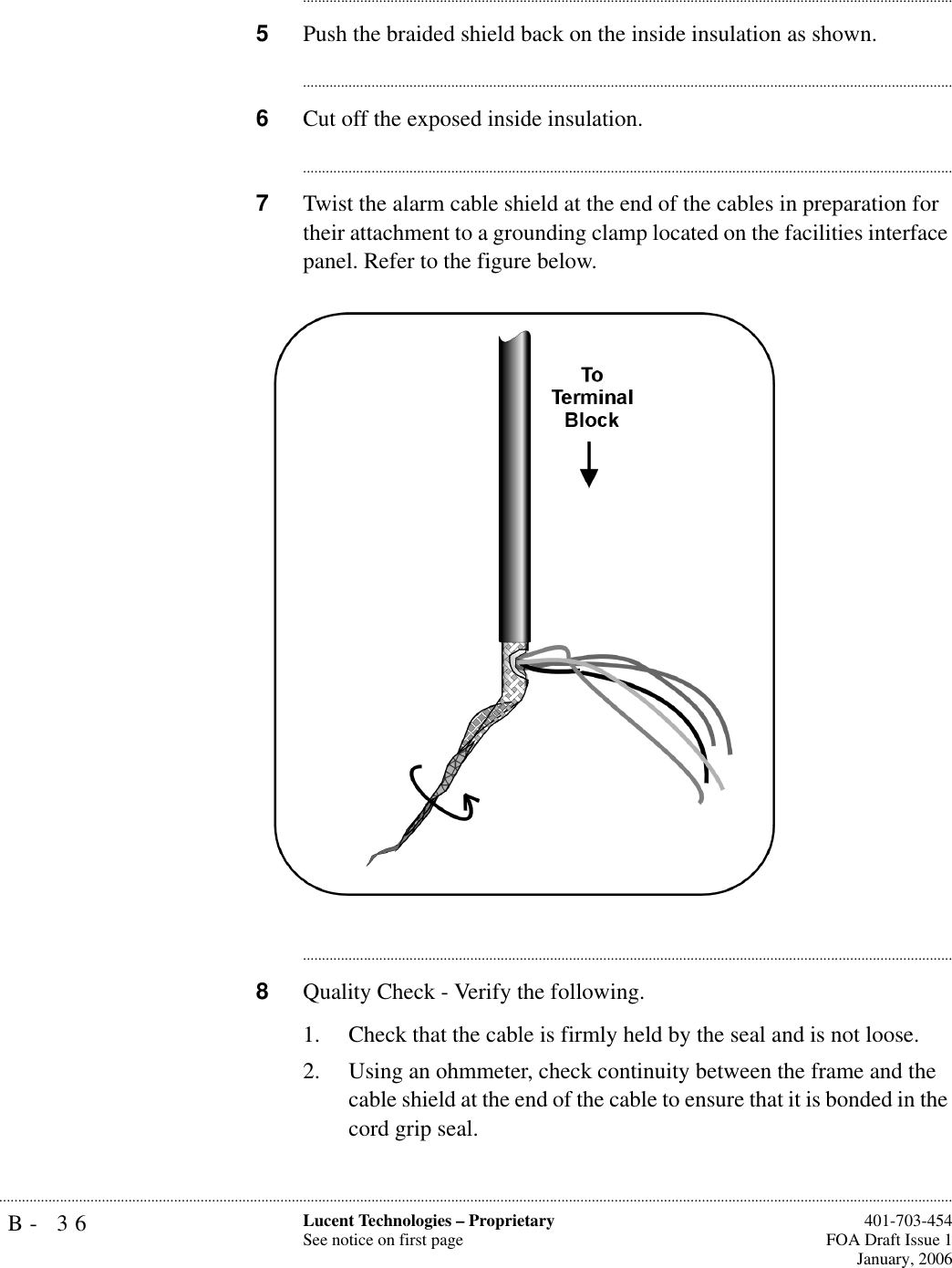B- 36 Lucent Technologies – ProprietarySee notice on first page  401-703-454FOA Draft Issue 1January, 2006.......................................................................................................................................................................................................................................................................................................................................................................................................................................5Push the braided shield back on the inside insulation as shown.............................................................................................................................................................................6Cut off the exposed inside insulation.............................................................................................................................................................................7Twist the alarm cable shield at the end of the cables in preparation for their attachment to a grounding clamp located on the facilities interface panel. Refer to the figure below.............................................................................................................................................................................8Quality Check - Verify the following.1. Check that the cable is firmly held by the seal and is not loose.2. Using an ohmmeter, check continuity between the frame and the cable shield at the end of the cable to ensure that it is bonded in the cord grip seal.