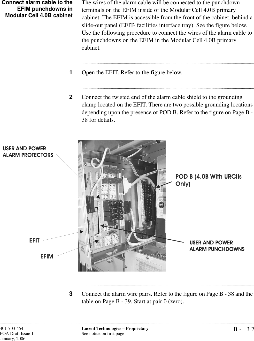 B- 37Lucent Technologies – ProprietarySee notice on first page401-703-454FOA Draft Issue 1January, 2006............................................................................................................................................................................................................................................................Connect alarm cable to theEFIM punchdowns inModular Cell 4.0B cabinetThe wires of the alarm cable will be connected to the punchdown terminals on the EFIM inside of the Modular Cell 4.0B primary cabinet. The EFIM is accessible from the front of the cabinet, behind a slide-out panel (EFIT- facilities interface tray). See the figure below.Use the following procedure to connect the wires of the alarm cable to the punchdowns on the EFIM in the Modular Cell 4.0B primary cabinet.............................................................................................................................................................................1Open the EFIT. Refer to the figure below.............................................................................................................................................................................2Connect the twisted end of the alarm cable shield to the grounding clamp located on the EFIT. There are two possible grounding locations depending upon the presence of POD B. Refer to the figure on Page B - 38 for details.............................................................................................................................................................................3Connect the alarm wire pairs. Refer to the figure on Page B - 38 and the table on Page B - 39. Start at pair 0 (zero).POD B (4.0B With URCIIs Only)EFIMEFITUSER AND POWER ALARM PUNCHDOWNSUSER AND POWER ALARM PROTECTORS