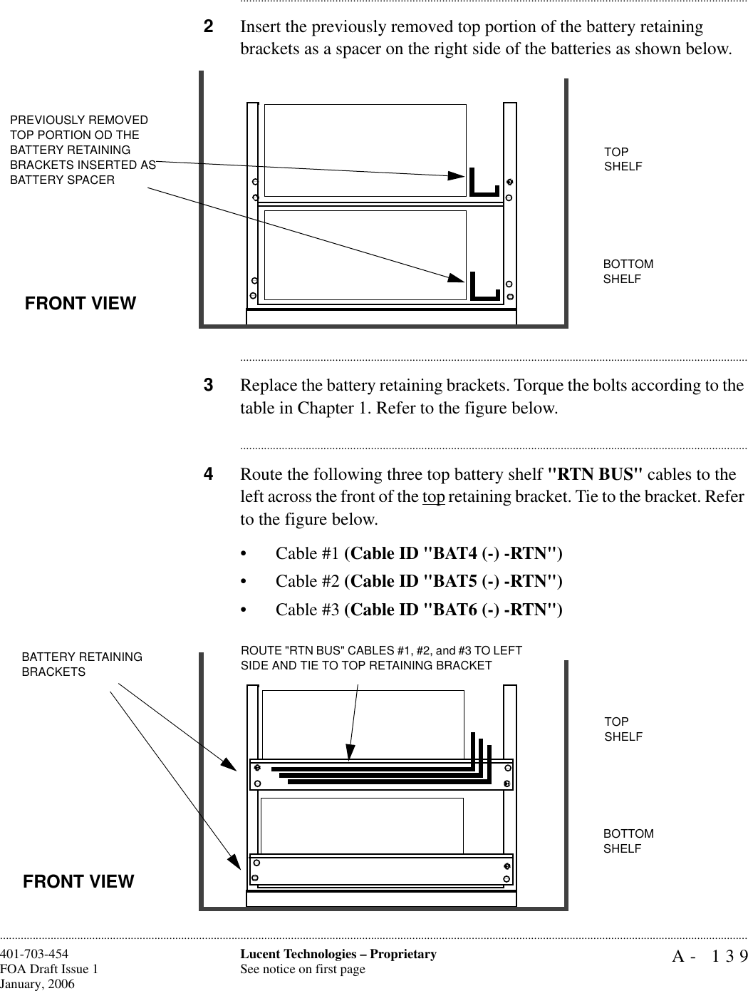 A- 139Lucent Technologies – ProprietarySee notice on first page401-703-454FOA Draft Issue 1January, 2006........................................................................................................................................................................................................................................................................................................................................................................................................................................2Insert the previously removed top portion of the battery retaining brackets as a spacer on the right side of the batteries as shown below.............................................................................................................................................................................3Replace the battery retaining brackets. Torque the bolts according to the table in Chapter 1. Refer to the figure below.............................................................................................................................................................................4Route the following three top battery shelf &quot;RTN BUS&quot; cables to the left across the front of the top retaining bracket. Tie to the bracket. Refer to the figure below.• Cable #1 (Cable ID &quot;BAT4 (-) -RTN&quot;)• Cable #2 (Cable ID &quot;BAT5 (-) -RTN&quot;)• Cable #3 (Cable ID &quot;BAT6 (-) -RTN&quot;) PREVIOUSLY REMOVED TOP PORTION OD THE BATTERY RETAINING BRACKETS INSERTED AS BATTERY SPACERTOP SHELFBOTTOM SHELFFRONT VIEWBATTERY RETAINING BRACKETSTOP SHELFROUTE &quot;RTN BUS&quot; CABLES #1, #2, and #3 TO LEFT SIDE AND TIE TO TOP RETAINING BRACKETBOTTOM SHELFFRONT VIEW