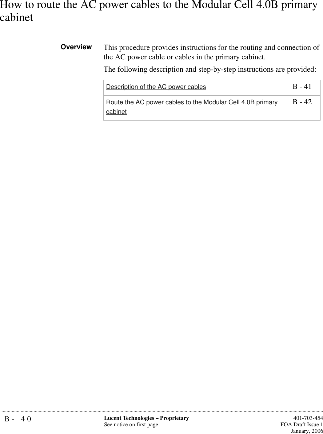 B- 40 Lucent Technologies – ProprietarySee notice on first page  401-703-454FOA Draft Issue 1January, 2006...........................................................................................................................................................................................................................................................How to route the AC power cables to the Modular Cell 4.0B primary .............................................................................................................................................................................................................................................................cabinetOverview This procedure provides instructions for the routing and connection of the AC power cable or cables in the primary cabinet. The following description and step-by-step instructions are provided:Description of the AC power cables  B - 41Route the AC power cables to the Modular Cell 4.0B primary cabinet B - 42