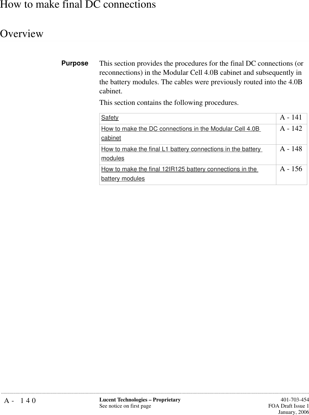 A- 140 Lucent Technologies – ProprietarySee notice on first page  401-703-454FOA Draft Issue 1January, 2006...........................................................................................................................................................................................................................................................How to make final DC connections .............................................................................................................................................................................................................................................................OverviewPurpose This section provides the procedures for the final DC connections (or reconnections) in the Modular Cell 4.0B cabinet and subsequently in the battery modules. The cables were previously routed into the 4.0B cabinet.This section contains the following procedures.Safety  A - 141How to make the DC connections in the Modular Cell 4.0B cabinet A - 142How to make the final L1 battery connections in the battery modules A - 148How to make the final 12IR125 battery connections in the battery modules A - 156