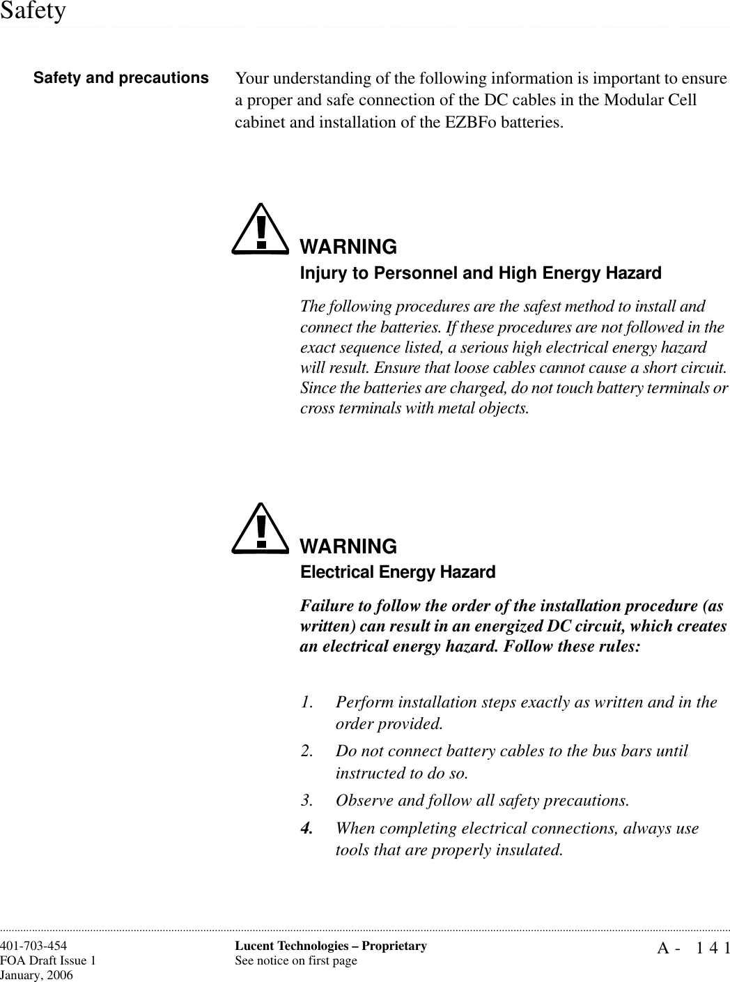 A- 141Lucent Technologies – ProprietarySee notice on first page401-703-454FOA Draft Issue 1January, 2006.........................................................................................................................................................................................................................................................................................................................................................................................................................................................................................................................SafetySafety and precautions Your understanding of the following information is important to ensure a proper and safe connection of the DC cables in the Modular Cell cabinet and installation of the EZBFo batteries.WARNINGInjury to Personnel and High Energy HazardThe following procedures are the safest method to install and connect the batteries. If these procedures are not followed in the exact sequence listed, a serious high electrical energy hazard will result. Ensure that loose cables cannot cause a short circuit. Since the batteries are charged, do not touch battery terminals or cross terminals with metal objects.WARNINGElectrical Energy HazardFailure to follow the order of the installation procedure (as written) can result in an energized DC circuit, which creates an electrical energy hazard. Follow these rules:1. Perform installation steps exactly as written and in the order provided. 2. Do not connect battery cables to the bus bars until instructed to do so.3. Observe and follow all safety precautions.4. When completing electrical connections, always use tools that are properly insulated.