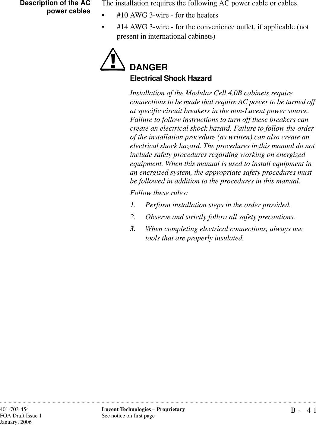 B- 41Lucent Technologies – ProprietarySee notice on first page401-703-454FOA Draft Issue 1January, 2006............................................................................................................................................................................................................................................................Description of the ACpower cables The installation requires the following AC power cable or cables.• #10 AWG 3-wire - for the heaters• #14 AWG 3-wire - for the convenience outlet, if applicable (not present in international cabinets)DANGERElectrical Shock HazardInstallation of the Modular Cell 4.0B cabinets require connections to be made that require AC power to be turned off at specific circuit breakers in the non-Lucent power source. Failure to follow instructions to turn off these breakers can create an electrical shock hazard. Failure to follow the order of the installation procedure (as written) can also create an electrical shock hazard. The procedures in this manual do not include safety procedures regarding working on energized equipment. When this manual is used to install equipment in an energized system, the appropriate safety procedures must be followed in addition to the procedures in this manual. Follow these rules:1. Perform installation steps in the order provided. 2. Observe and strictly follow all safety precautions.3. When completing electrical connections, always use tools that are properly insulated.