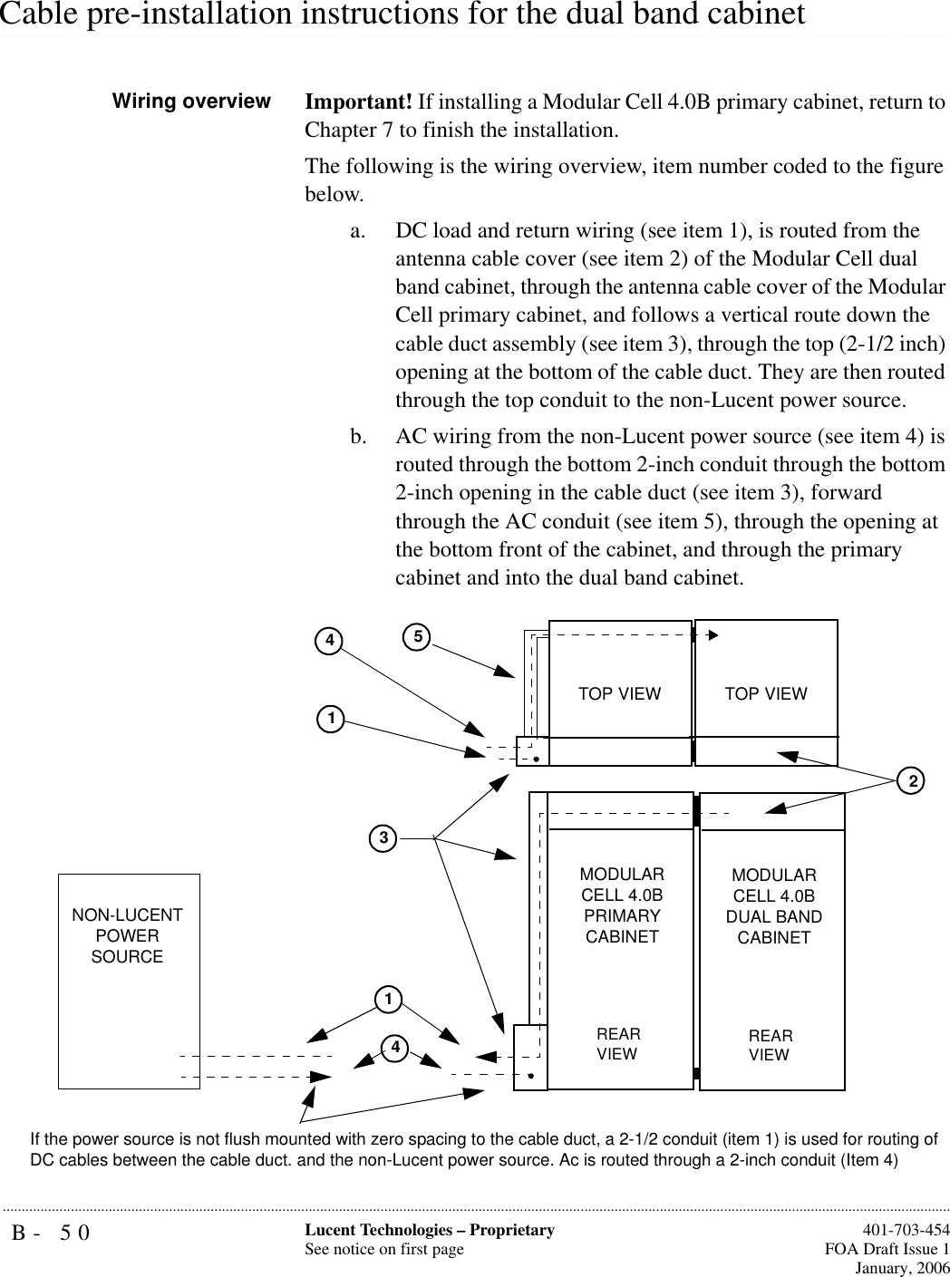 B- 50 Lucent Technologies – ProprietarySee notice on first page  401-703-454FOA Draft Issue 1January, 2006........................................................................................................................................................................................................................................................................................................................................................................................................................................................................................................................Cable pre-installation instructions for the dual band cabinetWiring overview Important! If installing a Modular Cell 4.0B primary cabinet, return to Chapter 7 to finish the installation.The following is the wiring overview, item number coded to the figure below.a. DC load and return wiring (see item 1), is routed from the antenna cable cover (see item 2) of the Modular Cell dual band cabinet, through the antenna cable cover of the Modular Cell primary cabinet, and follows a vertical route down the cable duct assembly (see item 3), through the top (2-1/2 inch) opening at the bottom of the cable duct. They are then routed through the top conduit to the non-Lucent power source.b. AC wiring from the non-Lucent power source (see item 4) is routed through the bottom 2-inch conduit through the bottom 2-inch opening in the cable duct (see item 3), forward through the AC conduit (see item 5), through the opening at the bottom front of the cabinet, and through the primary cabinet and into the dual band cabinet.251NON-LUCENT POWER SOURCEMODULAR CELL 4.0B PRIMARY CABINETREAR VIEWTOP VIEW44If the power source is not flush mounted with zero spacing to the cable duct, a 2-1/2 conduit (item 1) is used for routing of DC cables between the cable duct. and the non-Lucent power source. Ac is routed through a 2-inch conduit (Item 4) MODULAR CELL 4.0B DUAL BAND CABINETREAR VIEW31TOP VIEW