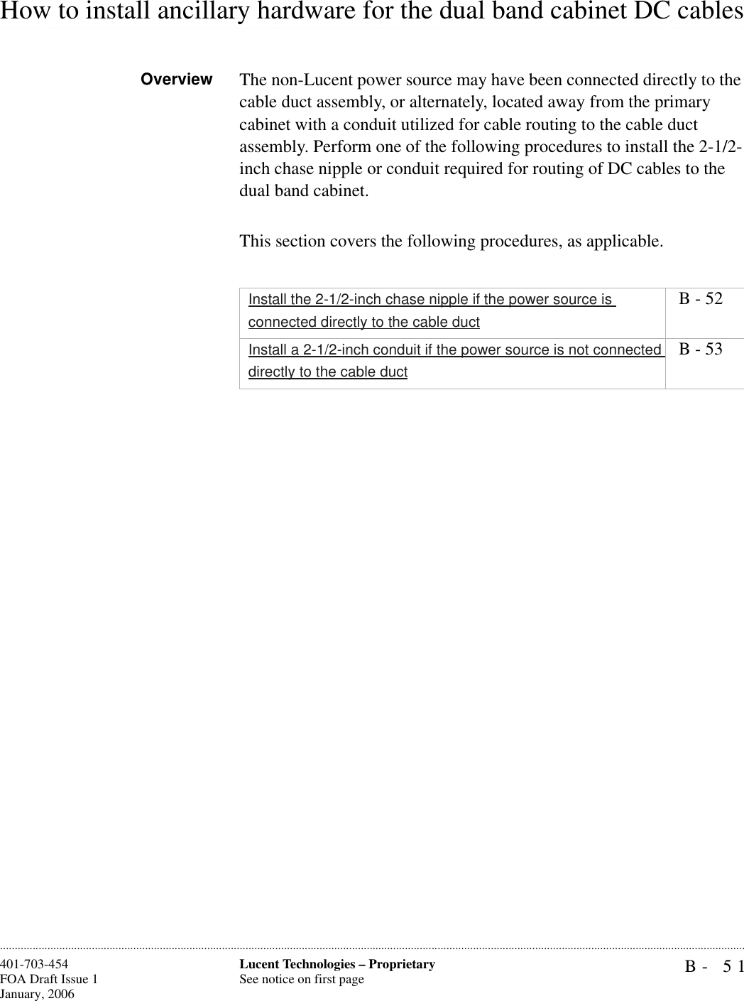 B- 51Lucent Technologies – ProprietarySee notice on first page401-703-454FOA Draft Issue 1January, 2006.........................................................................................................................................................................................................................................................................................................................................................................................................................................................................................................................How to install ancillary hardware for the dual band cabinet DC cablesOverview The non-Lucent power source may have been connected directly to the cable duct assembly, or alternately, located away from the primary cabinet with a conduit utilized for cable routing to the cable duct assembly. Perform one of the following procedures to install the 2-1/2-inch chase nipple or conduit required for routing of DC cables to the dual band cabinet.This section covers the following procedures, as applicable.Install the 2-1/2-inch chase nipple if the power source is connected directly to the cable duct B - 52Install a 2-1/2-inch conduit if the power source is not connected directly to the cable duct B - 53