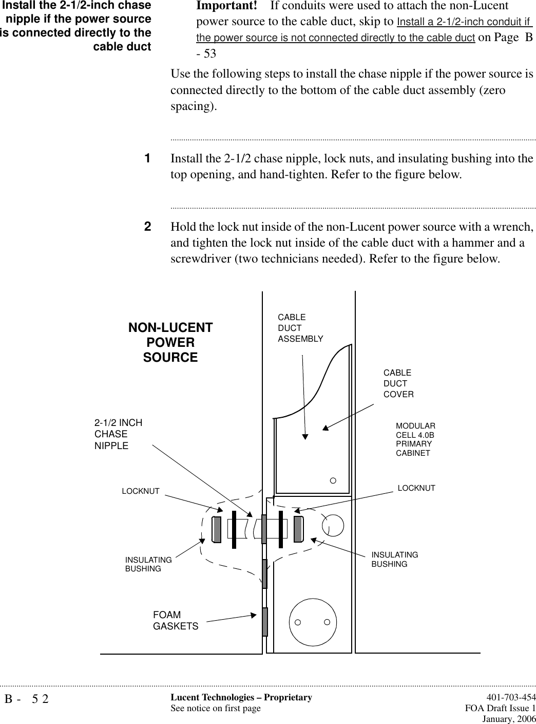 B- 52 Lucent Technologies – ProprietarySee notice on first page  401-703-454FOA Draft Issue 1January, 2006...........................................................................................................................................................................................................................................................Install the 2-1/2-inch chasenipple if the power sourceis connected directly to thecable ductImportant! If conduits were used to attach the non-Lucent power source to the cable duct, skip to Install a 2-1/2-inch conduit if the power source is not connected directly to the cable duct on Page  B - 53Use the following steps to install the chase nipple if the power source is connected directly to the bottom of the cable duct assembly (zero spacing). ............................................................................................................................................................................1Install the 2-1/2 chase nipple, lock nuts, and insulating bushing into the top opening, and hand-tighten. Refer to the figure below.............................................................................................................................................................................2Hold the lock nut inside of the non-Lucent power source with a wrench, and tighten the lock nut inside of the cable duct with a hammer and a screwdriver (two technicians needed). Refer to the figure below.CABLE DUCT ASSEMBLYCABLE DUCT COVERMODULAR CELL 4.0B PRIMARY CABINETINSULATING BUSHINGLOCKNUTFOAM GASKETSNON-LUCENT POWER SOURCELOCKNUTINSULATING BUSHING2-1/2 INCH CHASE NIPPLE