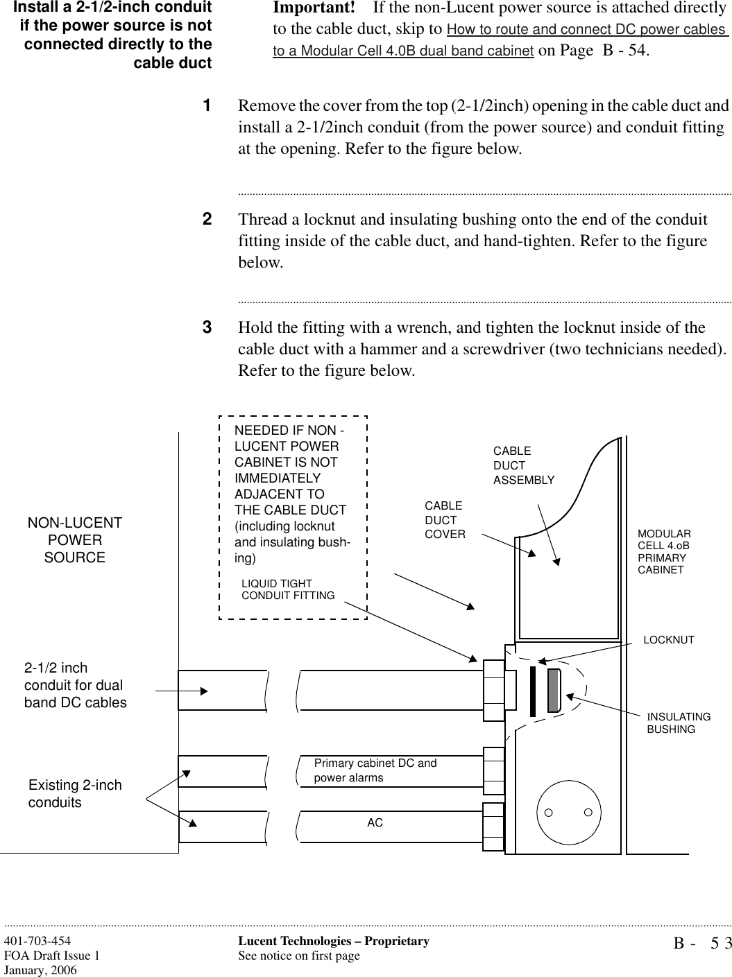 B- 53Lucent Technologies – ProprietarySee notice on first page401-703-454FOA Draft Issue 1January, 2006............................................................................................................................................................................................................................................................Install a 2-1/2-inch conduitif the power source is notconnected directly to thecable ductImportant! If the non-Lucent power source is attached directly to the cable duct, skip to How to route and connect DC power cables to a Modular Cell 4.0B dual band cabinet on Page  B - 54.1Remove the cover from the top (2-1/2inch) opening in the cable duct and install a 2-1/2inch conduit (from the power source) and conduit fitting at the opening. Refer to the figure below.............................................................................................................................................................................2Thread a locknut and insulating bushing onto the end of the conduit fitting inside of the cable duct, and hand-tighten. Refer to the figure below.............................................................................................................................................................................3Hold the fitting with a wrench, and tighten the locknut inside of the cable duct with a hammer and a screwdriver (two technicians needed). Refer to the figure below.CABLE DUCT ASSEMBLYCABLE DUCT COVER MODULAR CELL 4.oB PRIMARY CABINETINSULATING BUSHINGLOCKNUT2-1/2 inch conduit for dual band DC cablesNON-LUCENT POWER SOURCELIQUID TIGHT CONDUIT FITTINGNEEDED IF NON -LUCENT POWER CABINET IS NOT IMMEDIATELY ADJACENT TO THE CABLE DUCT (including locknut and insulating bush-ing)Existing 2-inch conduits ACPrimary cabinet DC and power alarms