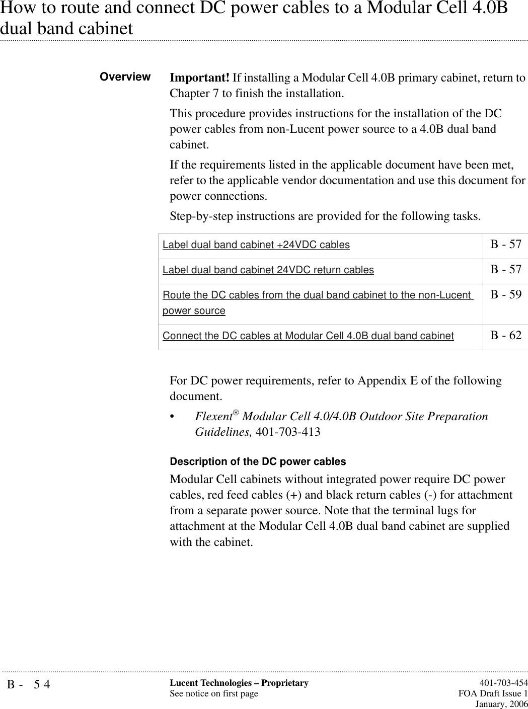 B- 54 Lucent Technologies – ProprietarySee notice on first page  401-703-454FOA Draft Issue 1January, 2006...........................................................................................................................................................................................................................................................How to route and connect DC power cables to a Modular Cell 4.0B .............................................................................................................................................................................................................................................................dual band cabinetOverview Important! If installing a Modular Cell 4.0B primary cabinet, return to Chapter 7 to finish the installation.This procedure provides instructions for the installation of the DC power cables from non-Lucent power source to a 4.0B dual band cabinet.If the requirements listed in the applicable document have been met, refer to the applicable vendor documentation and use this document for power connections.Step-by-step instructions are provided for the following tasks.For DC power requirements, refer to Appendix E of the following document.•Flexent Modular Cell 4.0/4.0B Outdoor Site Preparation Guidelines, 401-703-413Description of the DC power cablesModular Cell cabinets without integrated power require DC power cables, red feed cables (+) and black return cables (-) for attachment from a separate power source. Note that the terminal lugs for attachment at the Modular Cell 4.0B dual band cabinet are supplied with the cabinet. Label dual band cabinet +24VDC cables  B - 57Label dual band cabinet 24VDC return cables  B - 57Route the DC cables from the dual band cabinet to the non-Lucent power source B - 59Connect the DC cables at Modular Cell 4.0B dual band cabinet  B - 62