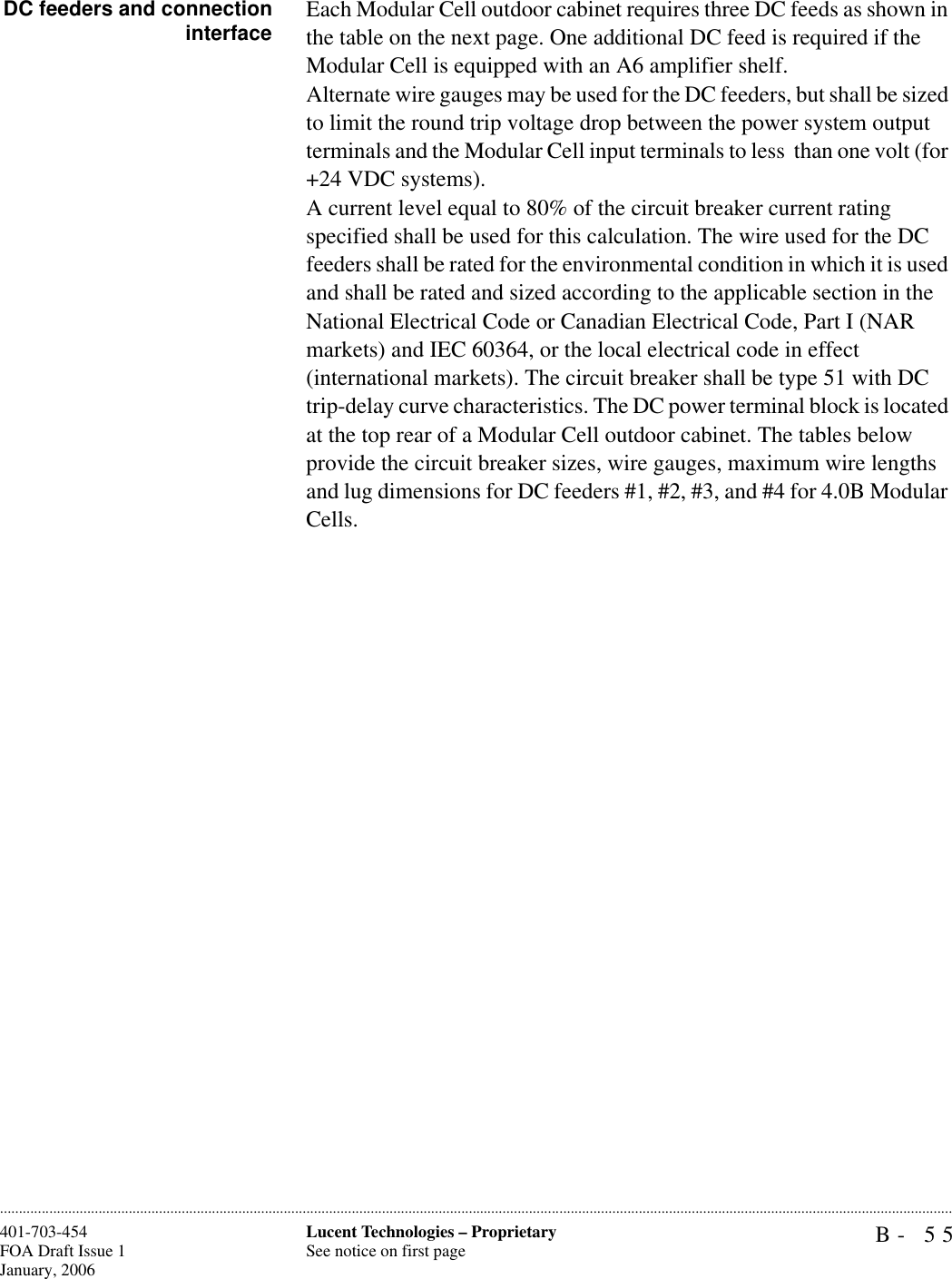 B- 55Lucent Technologies – ProprietarySee notice on first page401-703-454FOA Draft Issue 1January, 2006............................................................................................................................................................................................................................................................DC feeders and connectioninterface Each Modular Cell outdoor cabinet requires three DC feeds as shown in the table on the next page. One additional DC feed is required if the Modular Cell is equipped with an A6 amplifier shelf.Alternate wire gauges may be used for the DC feeders, but shall be sized to limit the round trip voltage drop between the power system output terminals and the Modular Cell input terminals to less  than one volt (for +24 VDC systems). A current level equal to 80% of the circuit breaker current rating specified shall be used for this calculation. The wire used for the DC feeders shall be rated for the environmental condition in which it is used and shall be rated and sized according to the applicable section in the National Electrical Code or Canadian Electrical Code, Part I (NAR markets) and IEC 60364, or the local electrical code in effect (international markets). The circuit breaker shall be type 51 with DC trip-delay curve characteristics. The DC power terminal block is located at the top rear of a Modular Cell outdoor cabinet. The tables below provide the circuit breaker sizes, wire gauges, maximum wire lengths and lug dimensions for DC feeders #1, #2, #3, and #4 for 4.0B Modular Cells.