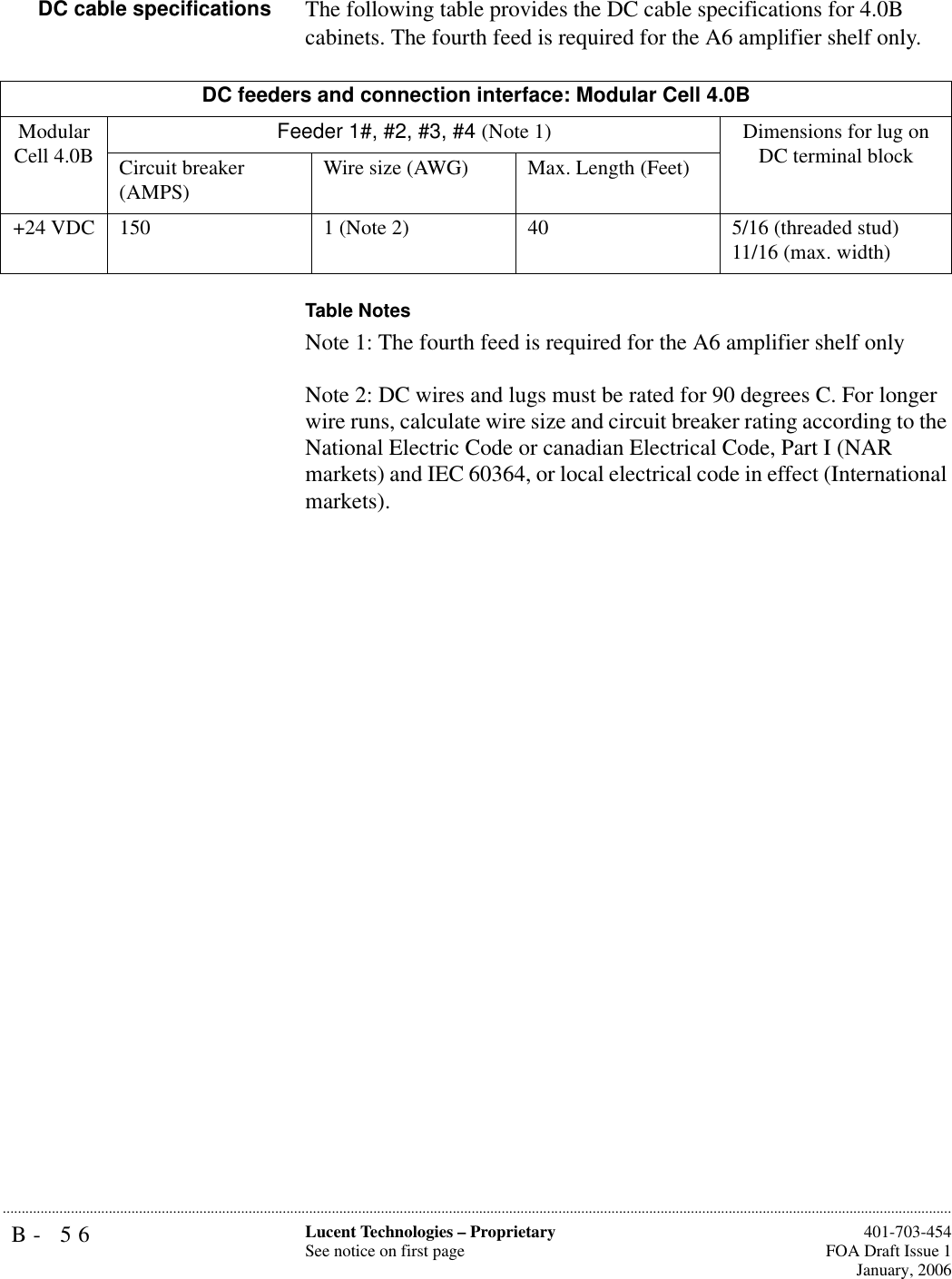 B- 56 Lucent Technologies – ProprietarySee notice on first page  401-703-454FOA Draft Issue 1January, 2006...........................................................................................................................................................................................................................................................DC cable specifications The following table provides the DC cable specifications for 4.0B cabinets. The fourth feed is required for the A6 amplifier shelf only. Table NotesNote 1: The fourth feed is required for the A6 amplifier shelf onlyNote 2: DC wires and lugs must be rated for 90 degrees C. For longer wire runs, calculate wire size and circuit breaker rating according to the National Electric Code or canadian Electrical Code, Part I (NAR markets) and IEC 60364, or local electrical code in effect (International markets).DC feeders and connection interface: Modular Cell 4.0BModular Cell 4.0B Feeder 1#, #2, #3, #4 (Note 1) Dimensions for lug on DC terminal blockCircuit breaker (AMPS) Wire size (AWG) Max. Length (Feet)+24 VDC 150 1 (Note 2) 40 5/16 (threaded stud)11/16 (max. width)