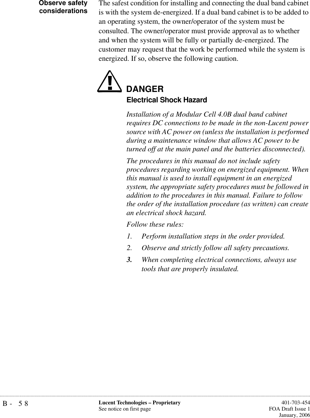 B- 58 Lucent Technologies – ProprietarySee notice on first page  401-703-454FOA Draft Issue 1January, 2006...........................................................................................................................................................................................................................................................Observe safetyconsiderations The safest condition for installing and connecting the dual band cabinet is with the system de-energized. If a dual band cabinet is to be added to an operating system, the owner/operator of the system must be consulted. The owner/operator must provide approval as to whether and when the system will be fully or partially de-energized. The customer may request that the work be performed while the system is energized. If so, observe the following caution.DANGERElectrical Shock HazardInstallation of a Modular Cell 4.0B dual band cabinet requires DC connections to be made in the non-Lucent power source with AC power on (unless the installation is performed during a maintenance window that allows AC power to be turned off at the main panel and the batteries disconnected).The procedures in this manual do not include safety procedures regarding working on energized equipment. When this manual is used to install equipment in an energized system, the appropriate safety procedures must be followed in addition to the procedures in this manual. Failure to follow the order of the installation procedure (as written) can create an electrical shock hazard.Follow these rules:1. Perform installation steps in the order provided. 2. Observe and strictly follow all safety precautions.3. When completing electrical connections, always use tools that are properly insulated.