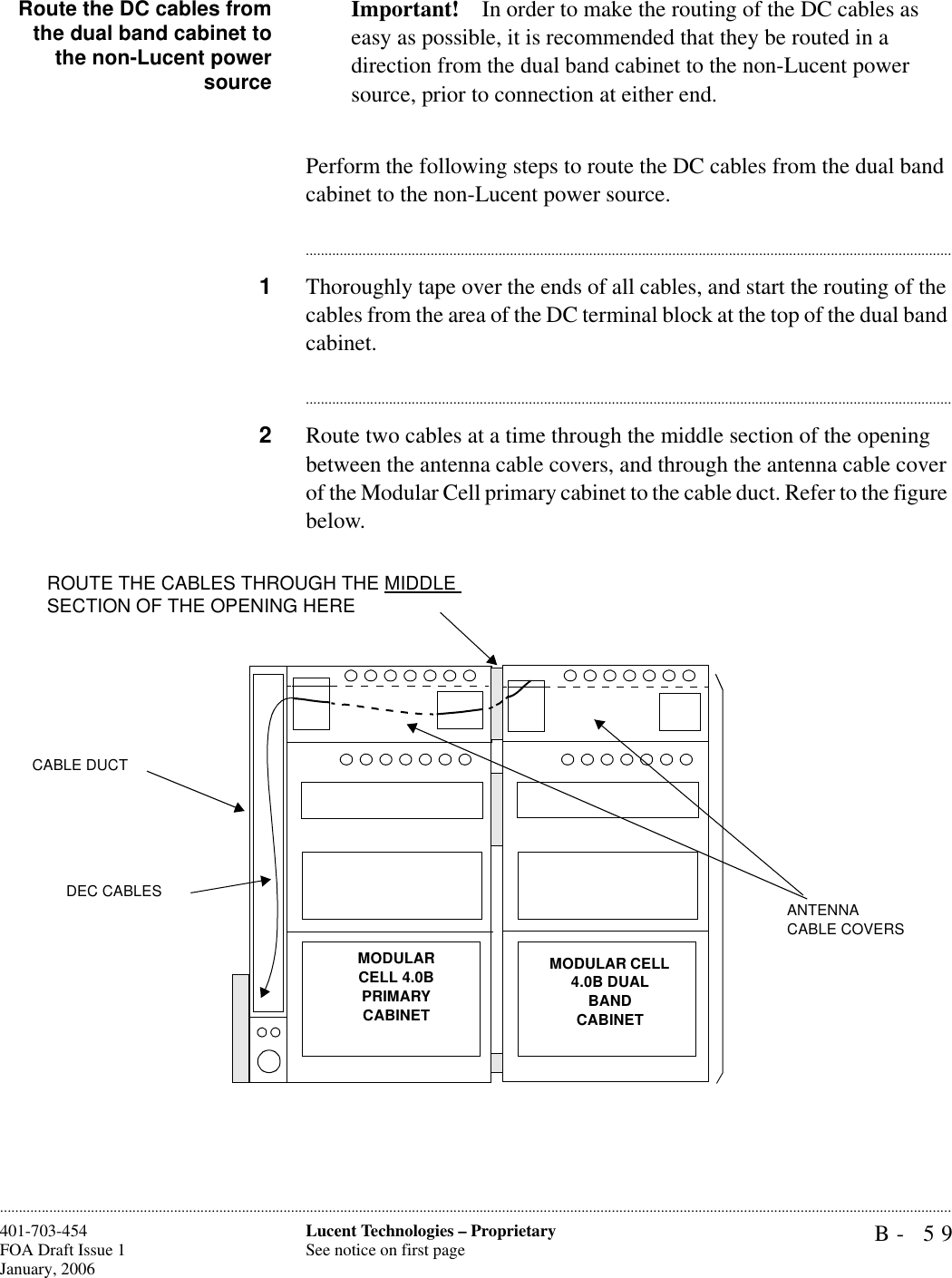 B- 59Lucent Technologies – ProprietarySee notice on first page401-703-454FOA Draft Issue 1January, 2006............................................................................................................................................................................................................................................................Route the DC cables fromthe dual band cabinet tothe non-Lucent powersourceImportant! In order to make the routing of the DC cables as easy as possible, it is recommended that they be routed in a direction from the dual band cabinet to the non-Lucent power source, prior to connection at either end.Perform the following steps to route the DC cables from the dual band cabinet to the non-Lucent power source.............................................................................................................................................................................1Thoroughly tape over the ends of all cables, and start the routing of the cables from the area of the DC terminal block at the top of the dual band cabinet.............................................................................................................................................................................2Route two cables at a time through the middle section of the opening between the antenna cable covers, and through the antenna cable cover of the Modular Cell primary cabinet to the cable duct. Refer to the figure below.MODULAR CELL 4.0BPRIMARY CABINET ROUTE THE CABLES THROUGH THE MIDDLE SECTION OF THE OPENING HEREMODULAR CELL 4.0B DUAL BANDCABINET CABLE DUCTANTENNA CABLE COVERSDEC CABLES