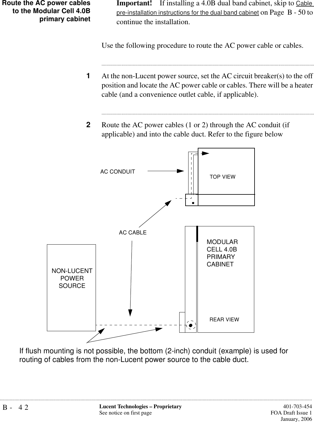 B- 42 Lucent Technologies – ProprietarySee notice on first page  401-703-454FOA Draft Issue 1January, 2006...........................................................................................................................................................................................................................................................Route the AC power cablesto the Modular Cell 4.0Bprimary cabinetImportant! If installing a 4.0B dual band cabinet, skip to Cable pre-installation instructions for the dual band cabinet on Page  B - 50 to continue the installation.Use the following procedure to route the AC power cable or cables.............................................................................................................................................................................1At the non-Lucent power source, set the AC circuit breaker(s) to the off position and locate the AC power cable or cables. There will be a heater cable (and a convenience outlet cable, if applicable).............................................................................................................................................................................2Route the AC power cables (1 or 2) through the AC conduit (if applicable) and into the cable duct. Refer to the figure belowMODULAR CELL 4.0B PRIMARY CABINETAC CABLENON-LUCENT POWER SOURCETOP VIEWAC CONDUITREAR VIEWIf flush mounting is not possible, the bottom (2-inch) conduit (example) is used for routing of cables from the non-Lucent power source to the cable duct.