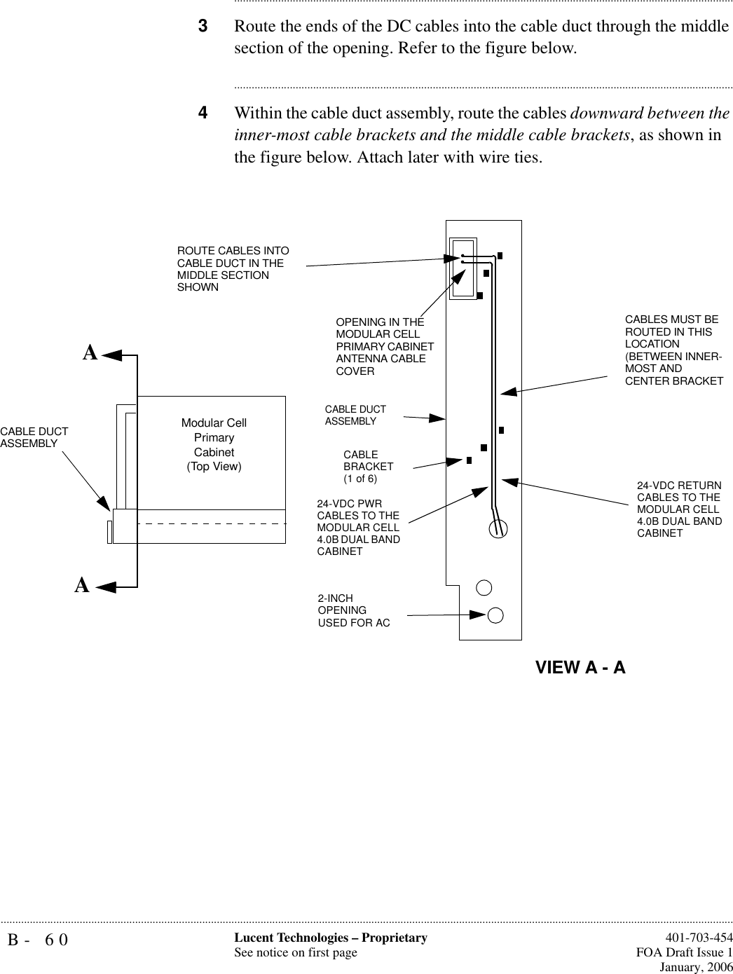 B- 60 Lucent Technologies – ProprietarySee notice on first page  401-703-454FOA Draft Issue 1January, 2006.......................................................................................................................................................................................................................................................................................................................................................................................................................................3Route the ends of the DC cables into the cable duct through the middle section of the opening. Refer to the figure below.............................................................................................................................................................................4Within the cable duct assembly, route the cables downward between the inner-most cable brackets and the middle cable brackets, as shown in the figure below. Attach later with wire ties.    AAROUTE CABLES INTO CABLE DUCT IN THE MIDDLE SECTION SHOWNCABLE DUCT ASSEMBLYOPENING IN THE MODULAR CELL PRIMARY CABINET ANTENNA CABLE COVERCABLE BRACKET (1 of 6) 24-VDC RETURN CABLES TO THE MODULAR CELL 4.0B DUAL BAND CABINET 2-INCH OPENING USED FOR ACCABLES MUST BE ROUTED IN THIS LOCATION (BETWEEN INNER- MOST AND CENTER BRACKET24-VDC PWR CABLES TO THE MODULAR CELL 4.0B DUAL BAND CABINET Modular Cell Primary Cabinet (Top View)CABLE DUCT ASSEMBLYVIEW A - A