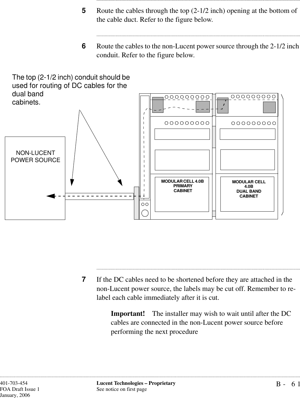 B- 61Lucent Technologies – ProprietarySee notice on first page401-703-454FOA Draft Issue 1January, 2006........................................................................................................................................................................................................................................................................................................................................................................................................................................5Route the cables through the top (2-1/2 inch) opening at the bottom of the cable duct. Refer to the figure below.............................................................................................................................................................................6Route the cables to the non-Lucent power source through the 2-1/2 inch conduit. Refer to the figure below.............................................................................................................................................................................7If the DC cables need to be shortened before they are attached in the non-Lucent power source, the labels may be cut off. Remember to re-label each cable immediately after it is cut.Important! The installer may wish to wait until after the DC cables are connected in the non-Lucent power source before performing the next procedureMODULAR CELL 4.0B PRIMARY CABINETMODULAR CELL 4.0B DUAL BANDCABINETNON-LUCENT POWER SOURCEThe top (2-1/2 inch) conduit should be used for routing of DC cables for the dual band cabinets.