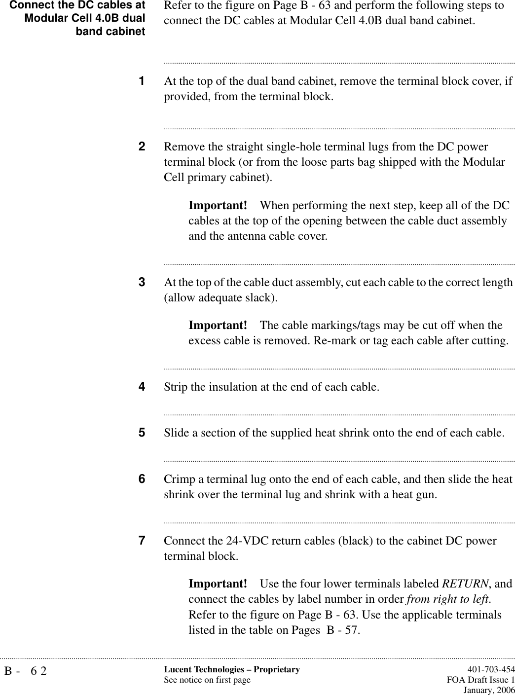 B- 62 Lucent Technologies – ProprietarySee notice on first page  401-703-454FOA Draft Issue 1January, 2006...........................................................................................................................................................................................................................................................Connect the DC cables atModular Cell 4.0B dualband cabinetRefer to the figure on Page B - 63 and perform the following steps to connect the DC cables at Modular Cell 4.0B dual band cabinet.............................................................................................................................................................................1At the top of the dual band cabinet, remove the terminal block cover, if provided, from the terminal block.............................................................................................................................................................................2Remove the straight single-hole terminal lugs from the DC power terminal block (or from the loose parts bag shipped with the Modular Cell primary cabinet).Important! When performing the next step, keep all of the DC cables at the top of the opening between the cable duct assembly and the antenna cable cover.............................................................................................................................................................................3At the top of the cable duct assembly, cut each cable to the correct length (allow adequate slack).Important! The cable markings/tags may be cut off when the excess cable is removed. Re-mark or tag each cable after cutting.............................................................................................................................................................................4Strip the insulation at the end of each cable.............................................................................................................................................................................5Slide a section of the supplied heat shrink onto the end of each cable. ............................................................................................................................................................................6Crimp a terminal lug onto the end of each cable, and then slide the heat shrink over the terminal lug and shrink with a heat gun.............................................................................................................................................................................7Connect the 24-VDC return cables (black) to the cabinet DC power terminal block.Important! Use the four lower terminals labeled RETURN, and connect the cables by label number in order from right to left. Refer to the figure on Page B - 63. Use the applicable terminals listed in the table on Pages  B - 57. 