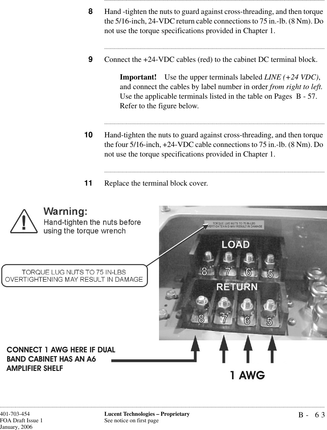 B- 63Lucent Technologies – ProprietarySee notice on first page401-703-454FOA Draft Issue 1January, 2006........................................................................................................................................................................................................................................................................................................................................................................................................................................8Hand -tighten the nuts to guard against cross-threading, and then torque the 5/16-inch, 24-VDC return cable connections to 75 in.-lb. (8 Nm). Do not use the torque specifications provided in Chapter 1.............................................................................................................................................................................9Connect the +24-VDC cables (red) to the cabinet DC terminal block.Important! Use the upper terminals labeled LINE (+24 VDC), and connect the cables by label number in order from right to left. Use the applicable terminals listed in the table on Pages  B - 57. Refer to the figure below.............................................................................................................................................................................10 Hand-tighten the nuts to guard against cross-threading, and then torque the four 5/16-inch, +24-VDC cable connections to 75 in.-lb. (8 Nm). Do not use the torque specifications provided in Chapter 1.............................................................................................................................................................................11 Replace the terminal block cover.CONNECT 1 AWG HERE IF DUAL BAND CABINET HAS AN A6AMPLIFIER SHELF1 AWG