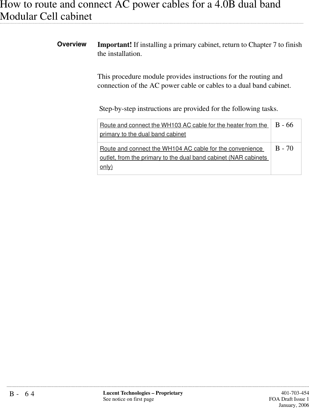 B- 64 Lucent Technologies – ProprietarySee notice on first page  401-703-454FOA Draft Issue 1January, 2006...........................................................................................................................................................................................................................................................How to route and connect AC power cables for a 4.0B dual band .............................................................................................................................................................................................................................................................Modular Cell cabinetOverview Important! If installing a primary cabinet, return to Chapter 7 to finish the installation.This procedure module provides instructions for the routing and connection of the AC power cable or cables to a dual band cabinet. Step-by-step instructions are provided for the following tasks.Route and connect the WH103 AC cable for the heater from the primary to the dual band cabinet B - 66Route and connect the WH104 AC cable for the convenience outlet, from the primary to the dual band cabinet (NAR cabinets only) B - 70