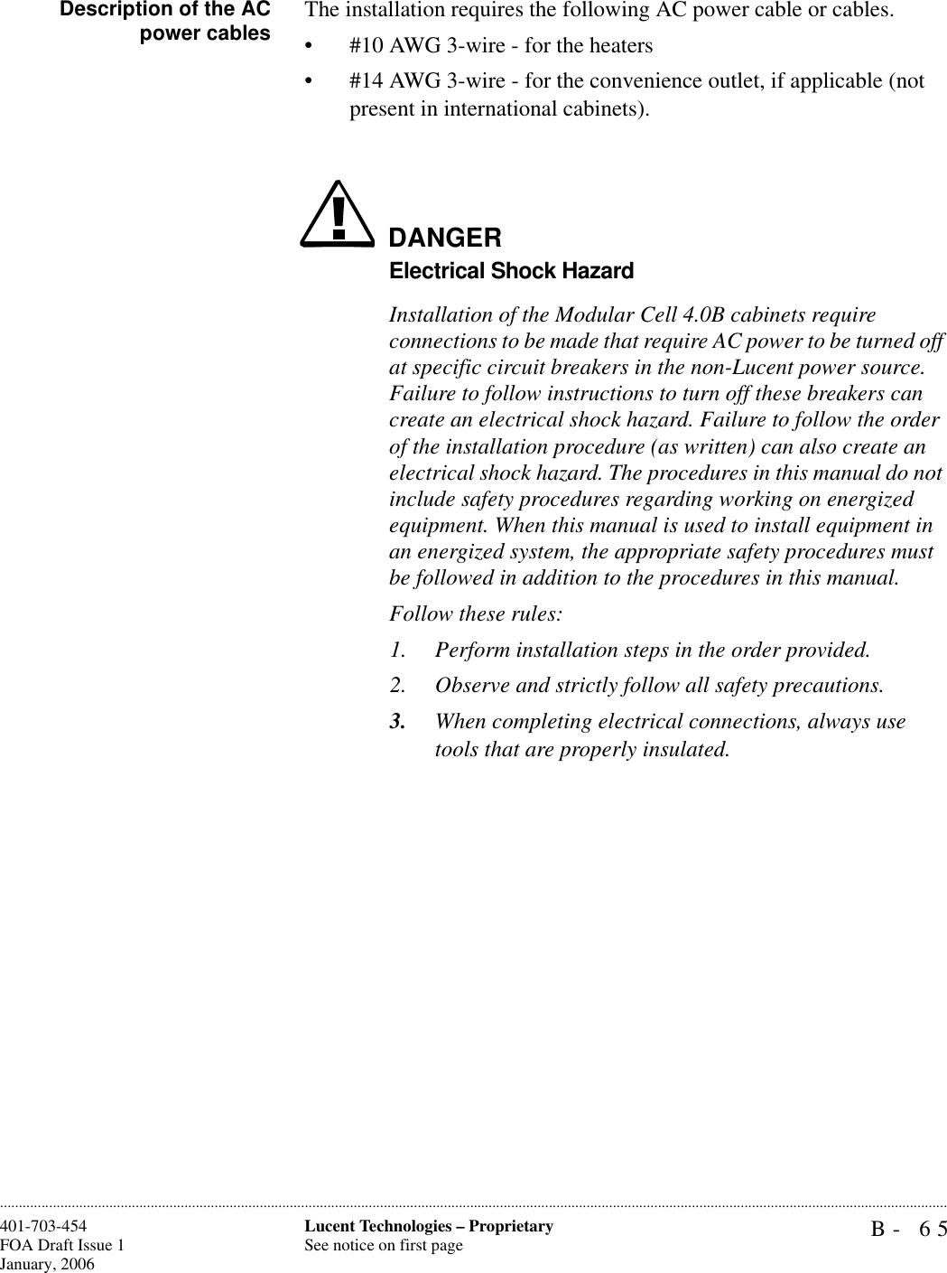 B- 65Lucent Technologies – ProprietarySee notice on first page401-703-454FOA Draft Issue 1January, 2006............................................................................................................................................................................................................................................................Description of the ACpower cables The installation requires the following AC power cable or cables.• #10 AWG 3-wire - for the heaters• #14 AWG 3-wire - for the convenience outlet, if applicable (not present in international cabinets).DANGERElectrical Shock HazardInstallation of the Modular Cell 4.0B cabinets require connections to be made that require AC power to be turned off at specific circuit breakers in the non-Lucent power source. Failure to follow instructions to turn off these breakers can create an electrical shock hazard. Failure to follow the order of the installation procedure (as written) can also create an electrical shock hazard. The procedures in this manual do not include safety procedures regarding working on energized equipment. When this manual is used to install equipment in an energized system, the appropriate safety procedures must be followed in addition to the procedures in this manual. Follow these rules:1. Perform installation steps in the order provided. 2. Observe and strictly follow all safety precautions.3. When completing electrical connections, always use tools that are properly insulated.