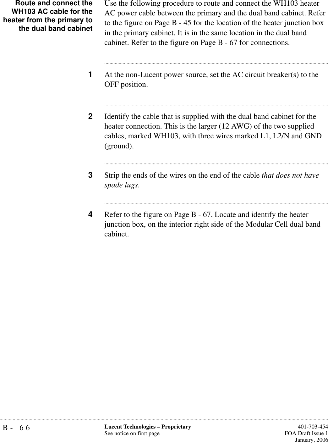 B- 66 Lucent Technologies – ProprietarySee notice on first page  401-703-454FOA Draft Issue 1January, 2006...........................................................................................................................................................................................................................................................Route and connect theWH103 AC cable for theheater from the primary tothe dual band cabinetUse the following procedure to route and connect the WH103 heater AC power cable between the primary and the dual band cabinet. Refer to the figure on Page B - 45 for the location of the heater junction box in the primary cabinet. It is in the same location in the dual band cabinet. Refer to the figure on Page B - 67 for connections.............................................................................................................................................................................1At the non-Lucent power source, set the AC circuit breaker(s) to the OFF position. ............................................................................................................................................................................2Identify the cable that is supplied with the dual band cabinet for the heater connection. This is the larger (12 AWG) of the two supplied cables, marked WH103, with three wires marked L1, L2/N and GND (ground).............................................................................................................................................................................3Strip the ends of the wires on the end of the cable that does not have spade lugs.............................................................................................................................................................................4Refer to the figure on Page B - 67. Locate and identify the heater junction box, on the interior right side of the Modular Cell dual band cabinet.