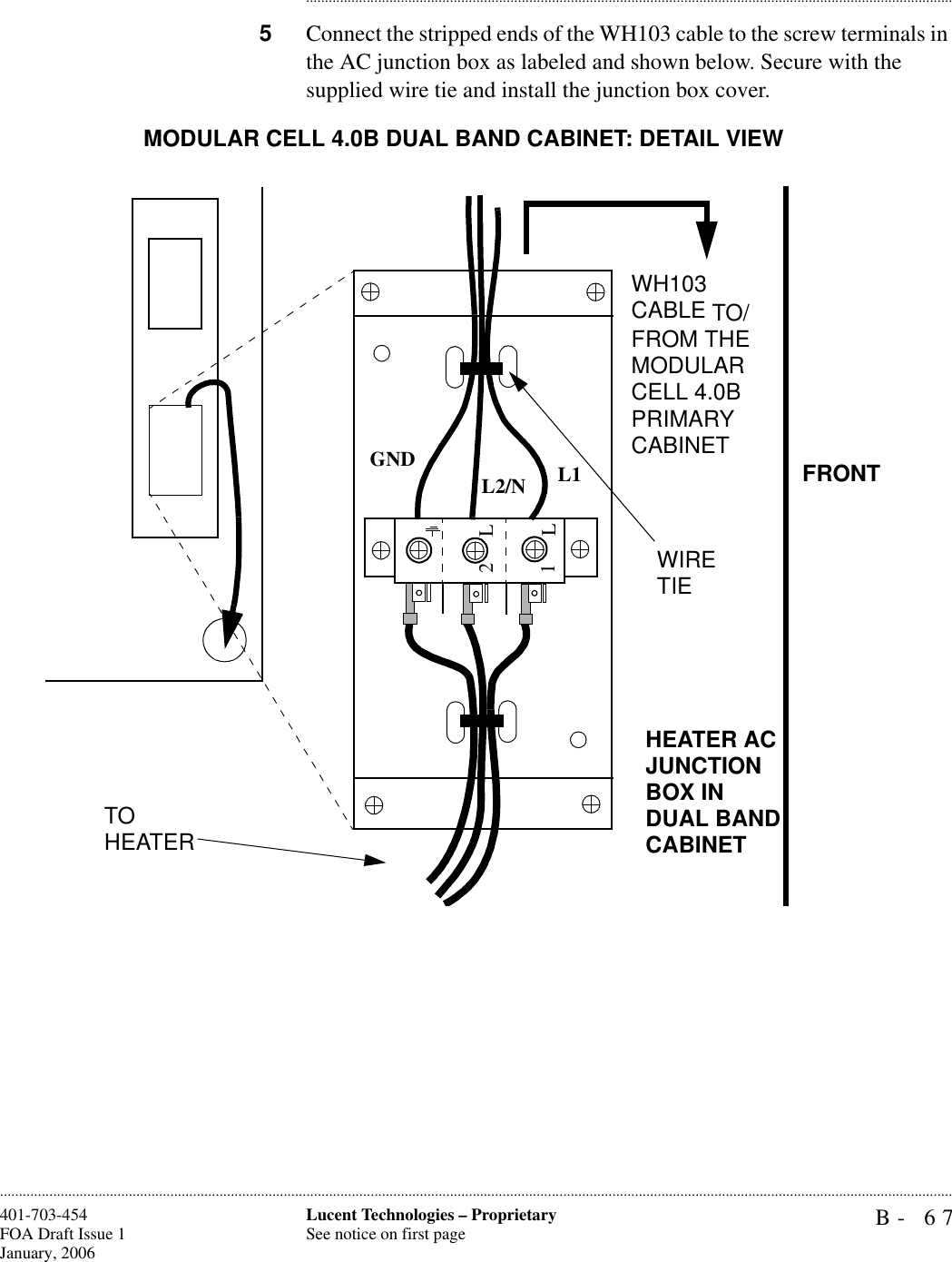 B- 67Lucent Technologies – ProprietarySee notice on first page401-703-454FOA Draft Issue 1January, 2006........................................................................................................................................................................................................................................................................................................................................................................................................................................5Connect the stripped ends of the WH103 cable to the screw terminals in the AC junction box as labeled and shown below. Secure with the supplied wire tie and install the junction box cover.1L2LGND L1L2/NTO HEATERWIRE TIEWH103 CABLE TO/FROM THE MODULAR CELL 4.0B PRIMARY CABINET FRONTMODULAR CELL 4.0B DUAL BAND CABINET: DETAIL VIEWHEATER AC JUNCTION BOX IN DUAL BAND CABINET