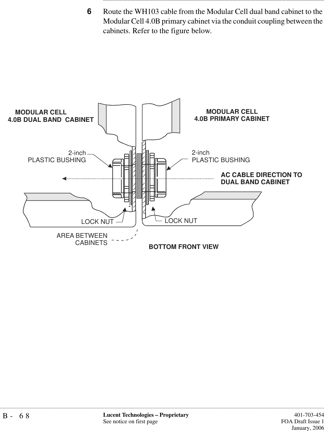 B- 68 Lucent Technologies – ProprietarySee notice on first page  401-703-454FOA Draft Issue 1January, 2006.......................................................................................................................................................................................................................................................................................................................................................................................................................................6Route the WH103 cable from the Modular Cell dual band cabinet to the Modular Cell 4.0B primary cabinet via the conduit coupling between the cabinets. Refer to the figure below.BOTTOM FRONT VIEW2-inchPLASTIC BUSHINGAREA BETWEENCABINETSLOCK NUT2-inch PLASTIC BUSHINGLOCK NUT   MODULAR CELL4.0B DUAL BAND  CABINET MODULAR CELL4.0B PRIMARY CABINETAC CABLE DIRECTION TODUAL BAND CABINET