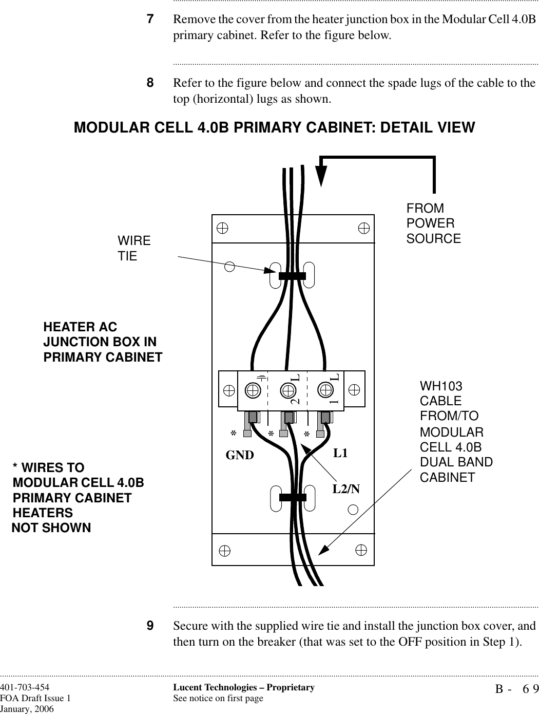B- 69Lucent Technologies – ProprietarySee notice on first page401-703-454FOA Draft Issue 1January, 2006........................................................................................................................................................................................................................................................................................................................................................................................................................................7Remove the cover from the heater junction box in the Modular Cell 4.0B primary cabinet. Refer to the figure below. ............................................................................................................................................................................8Refer to the figure below and connect the spade lugs of the cable to the top (horizontal) lugs as shown.............................................................................................................................................................................9Secure with the supplied wire tie and install the junction box cover, and then turn on the breaker (that was set to the OFF position in Step 1).1L2LGNDL1L2/N***1L2LGND L1L2/N***WH103 CABLE FROM/TO MODULAR CELL 4.0B DUAL BAND CABINETFROMPOWER SOURCEWIRE TIE* WIRES TO MODULAR CELL 4.0B PRIMARY CABINET HEATERSNOT SHOWNHEATER AC JUNCTION BOX IN PRIMARY CABINETMODULAR CELL 4.0B PRIMARY CABINET: DETAIL VIEW