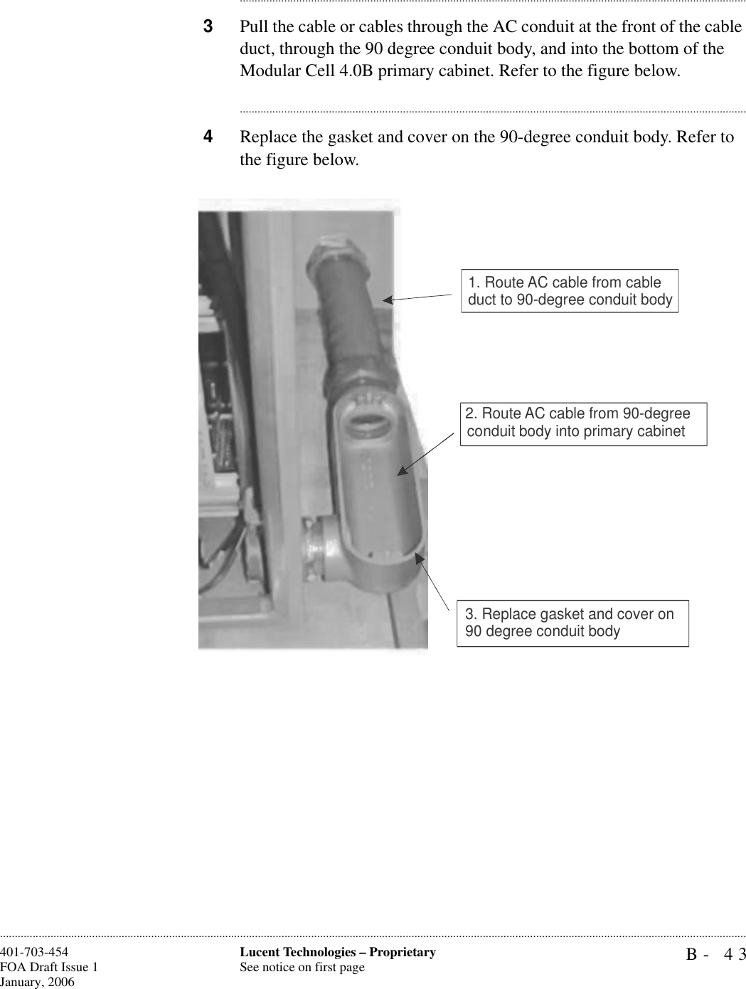 B- 43Lucent Technologies – ProprietarySee notice on first page401-703-454FOA Draft Issue 1January, 2006........................................................................................................................................................................................................................................................................................................................................................................................................................................3Pull the cable or cables through the AC conduit at the front of the cable duct, through the 90 degree conduit body, and into the bottom of the Modular Cell 4.0B primary cabinet. Refer to the figure below.............................................................................................................................................................................4Replace the gasket and cover on the 90-degree conduit body. Refer to the figure below.1. Route AC cable from cable duct to 90-degree conduit body3. Replace gasket and cover on90 degree conduit body2. Route AC cable from 90-degree conduit body into primary cabinet